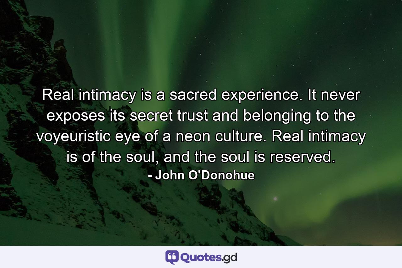 Real intimacy is a sacred experience. It never exposes its secret trust and belonging to the voyeuristic eye of a neon culture. Real intimacy is of the soul, and the soul is reserved. - Quote by John O'Donohue