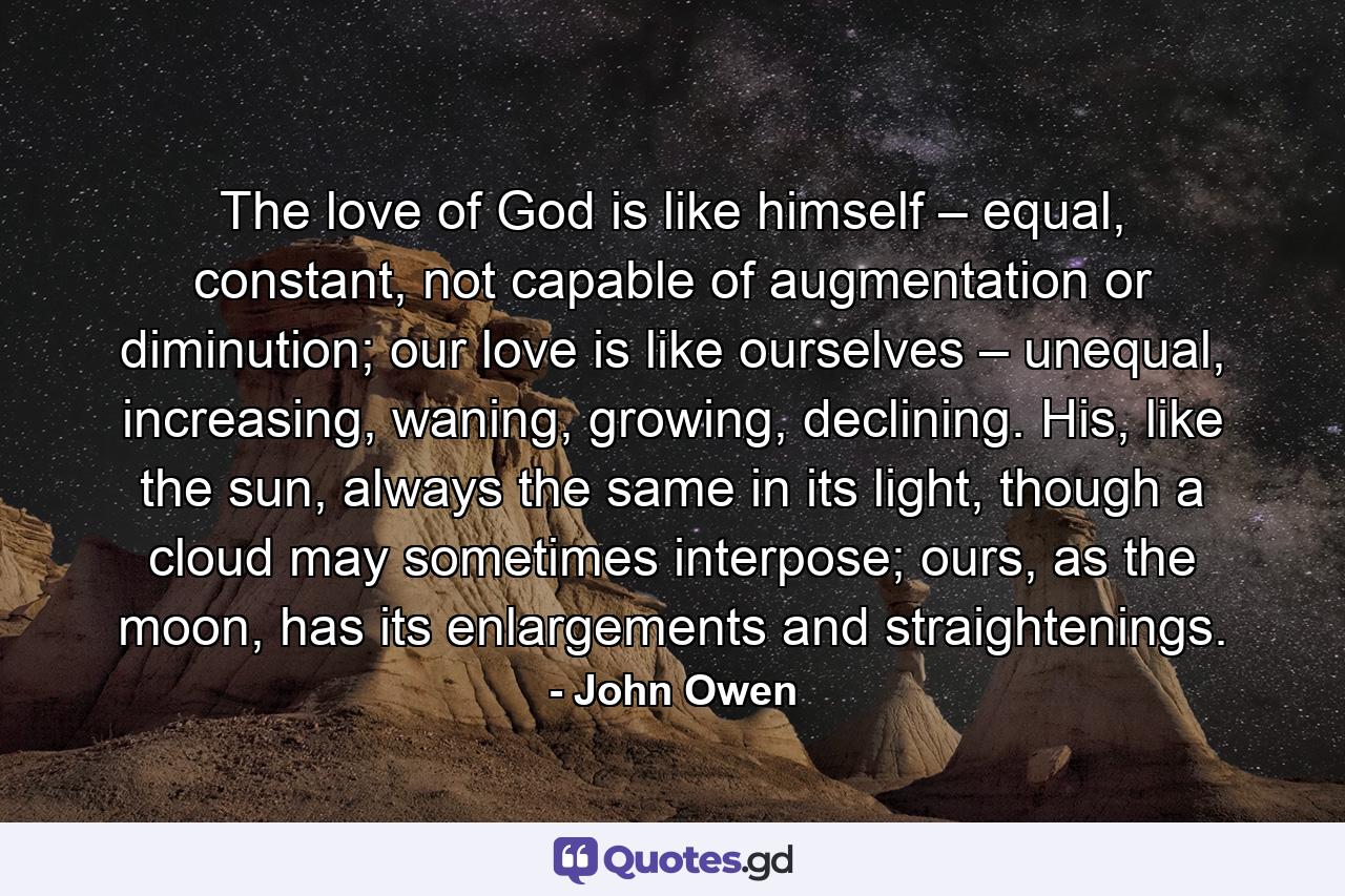 The love of God is like himself – equal, constant, not capable of augmentation or diminution; our love is like ourselves – unequal, increasing, waning, growing, declining. His, like the sun, always the same in its light, though a cloud may sometimes interpose; ours, as the moon, has its enlargements and straightenings. - Quote by John Owen