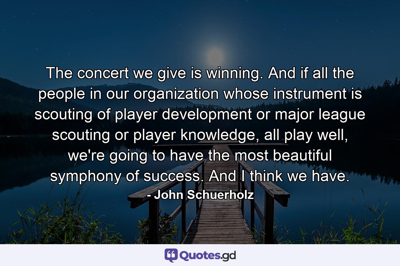 The concert we give is winning. And if all the people in our organization whose instrument is scouting of player development or major league scouting or player knowledge, all play well, we're going to have the most beautiful symphony of success. And I think we have. - Quote by John Schuerholz