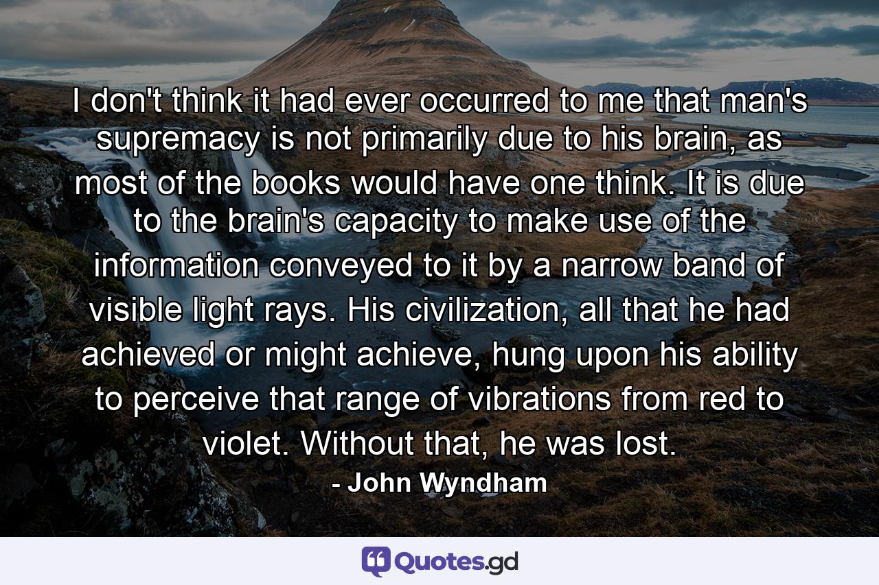 I don't think it had ever occurred to me that man's supremacy is not primarily due to his brain, as most of the books would have one think. It is due to the brain's capacity to make use of the information conveyed to it by a narrow band of visible light rays. His civilization, all that he had achieved or might achieve, hung upon his ability to perceive that range of vibrations from red to violet. Without that, he was lost. - Quote by John Wyndham