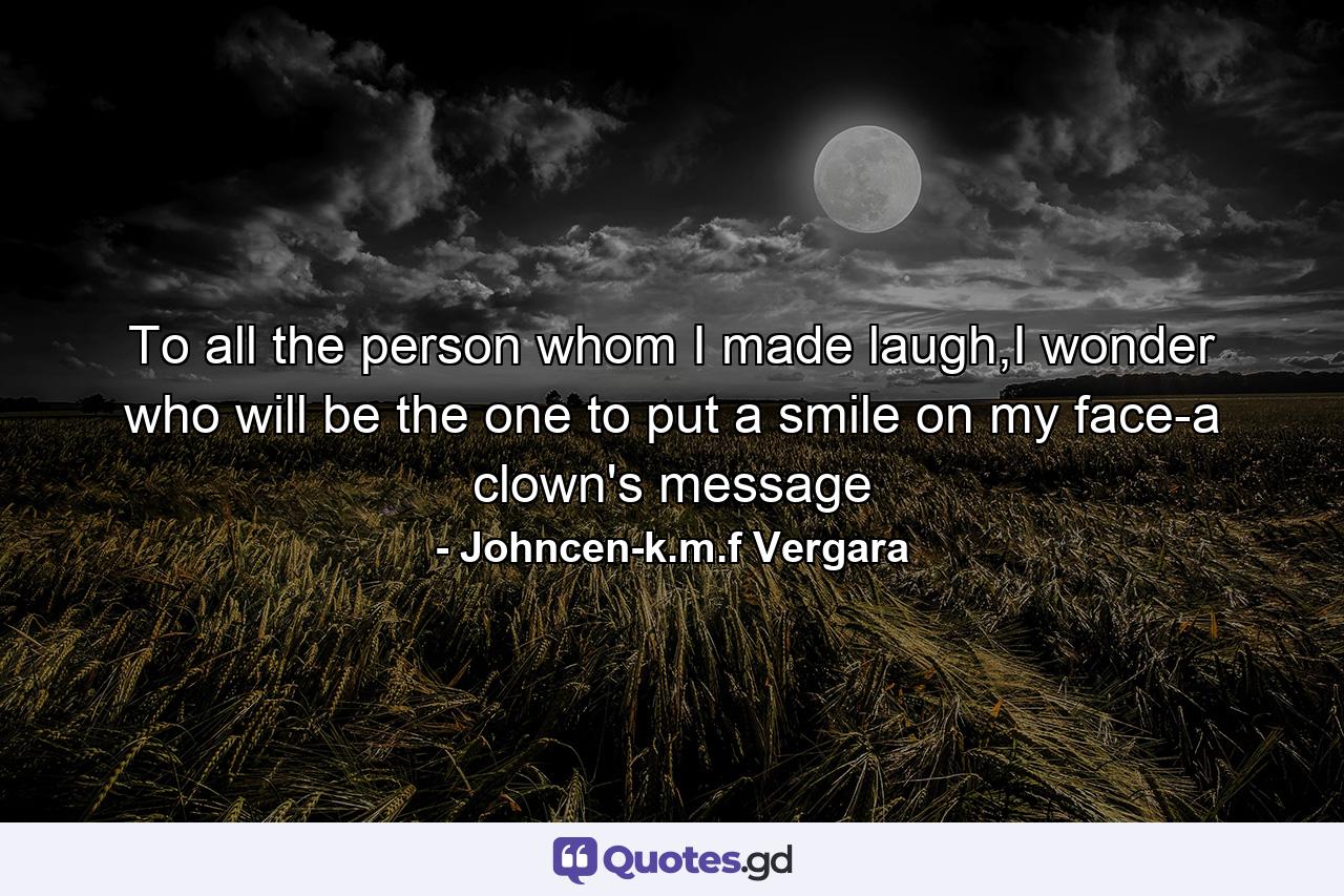 To all the person whom I made laugh,I wonder who will be the one to put a smile on my face-a clown's message - Quote by Johncen-k.m.f Vergara