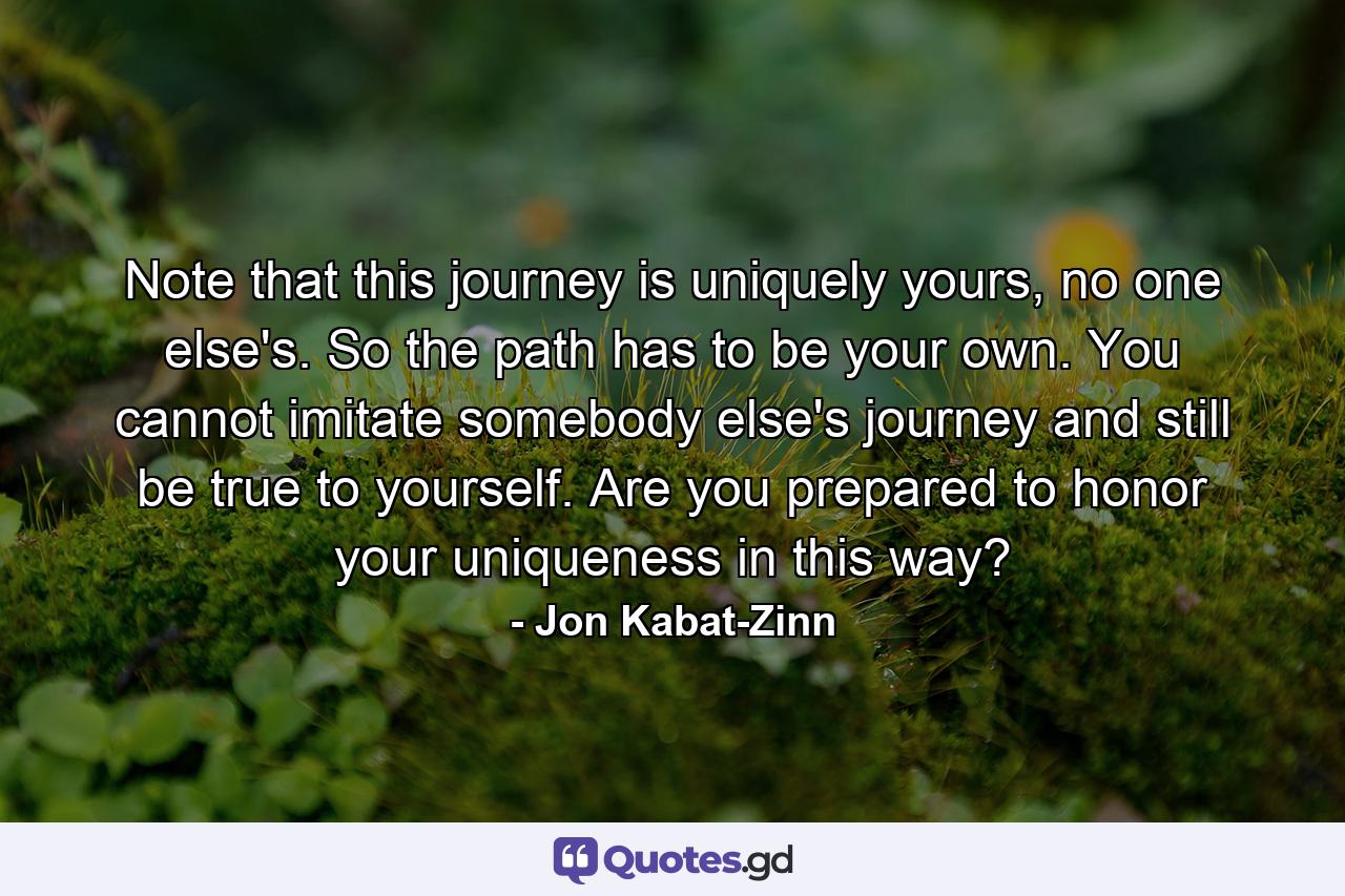 Note that this journey is uniquely yours, no one else's. So the path has to be your own. You cannot imitate somebody else's journey and still be true to yourself. Are you prepared to honor your uniqueness in this way? - Quote by Jon Kabat-Zinn