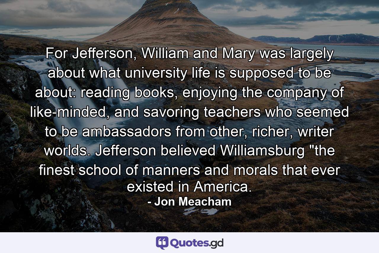 For Jefferson, William and Mary was largely about what university life is supposed to be about: reading books, enjoying the company of like-minded, and savoring teachers who seemed to be ambassadors from other, richer, writer worlds. Jefferson believed Williamsburg 