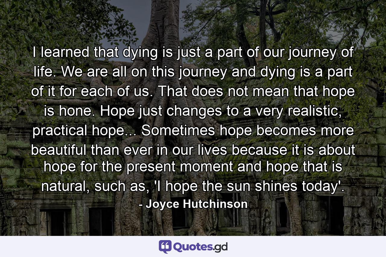 I learned that dying is just a part of our journey of life. We are all on this journey and dying is a part of it for each of us. That does not mean that hope is hone. Hope just changes to a very realistic, practical hope... Sometimes hope becomes more beautiful than ever in our lives because it is about hope for the present moment and hope that is natural, such as, 'I hope the sun shines today'. - Quote by Joyce Hutchinson