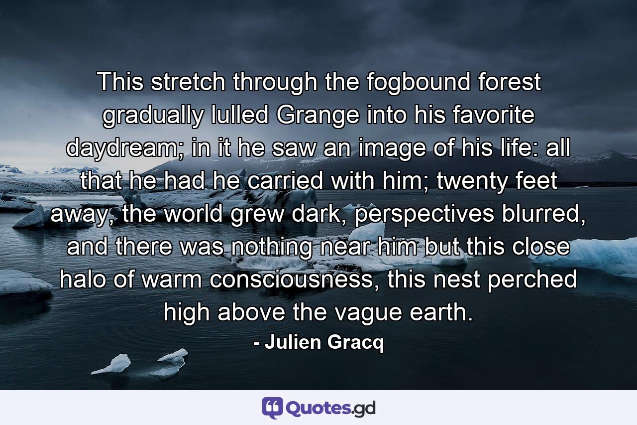 This stretch through the fogbound forest gradually lulled Grange into his favorite daydream; in it he saw an image of his life: all that he had he carried with him; twenty feet away, the world grew dark, perspectives blurred, and there was nothing near him but this close halo of warm consciousness, this nest perched high above the vague earth. - Quote by Julien Gracq