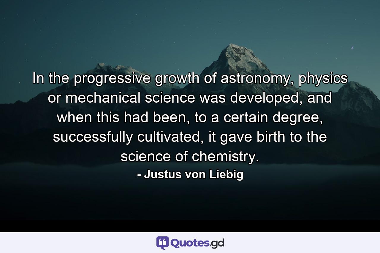 In the progressive growth of astronomy, physics or mechanical science was developed, and when this had been, to a certain degree, successfully cultivated, it gave birth to the science of chemistry. - Quote by Justus von Liebig