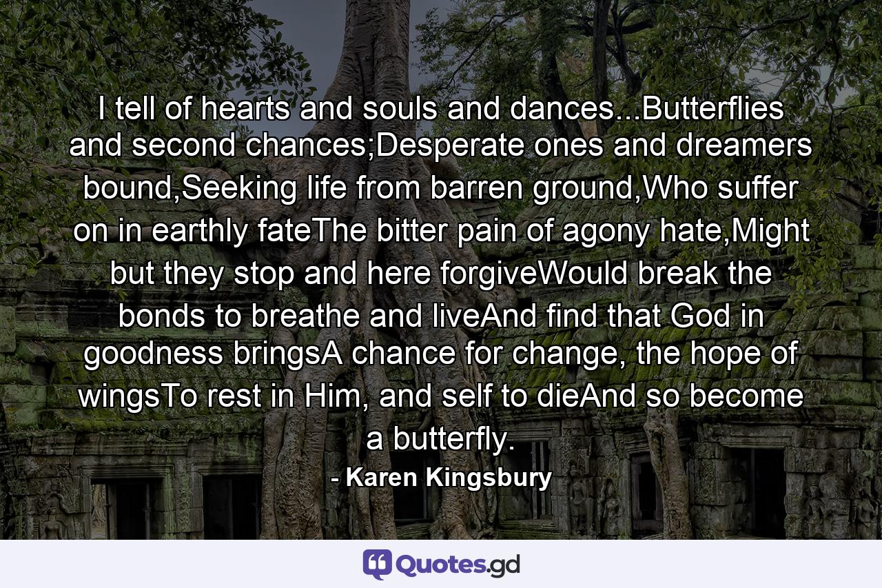 I tell of hearts and souls and dances...Butterflies and second chances;Desperate ones and dreamers bound,Seeking life from barren ground,Who suffer on in earthly fateThe bitter pain of agony hate,Might but they stop and here forgiveWould break the bonds to breathe and liveAnd find that God in goodness bringsA chance for change, the hope of wingsTo rest in Him, and self to dieAnd so become a butterfly. - Quote by Karen Kingsbury