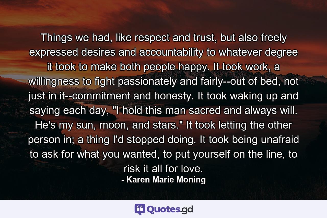 Things we had, like respect and trust, but also freely expressed desires and accountability to whatever degree it took to make both people happy. It took work, a willingness to fight passionately and fairly--out of bed, not just in it--commitment and honesty. It took waking up and saying each day, 