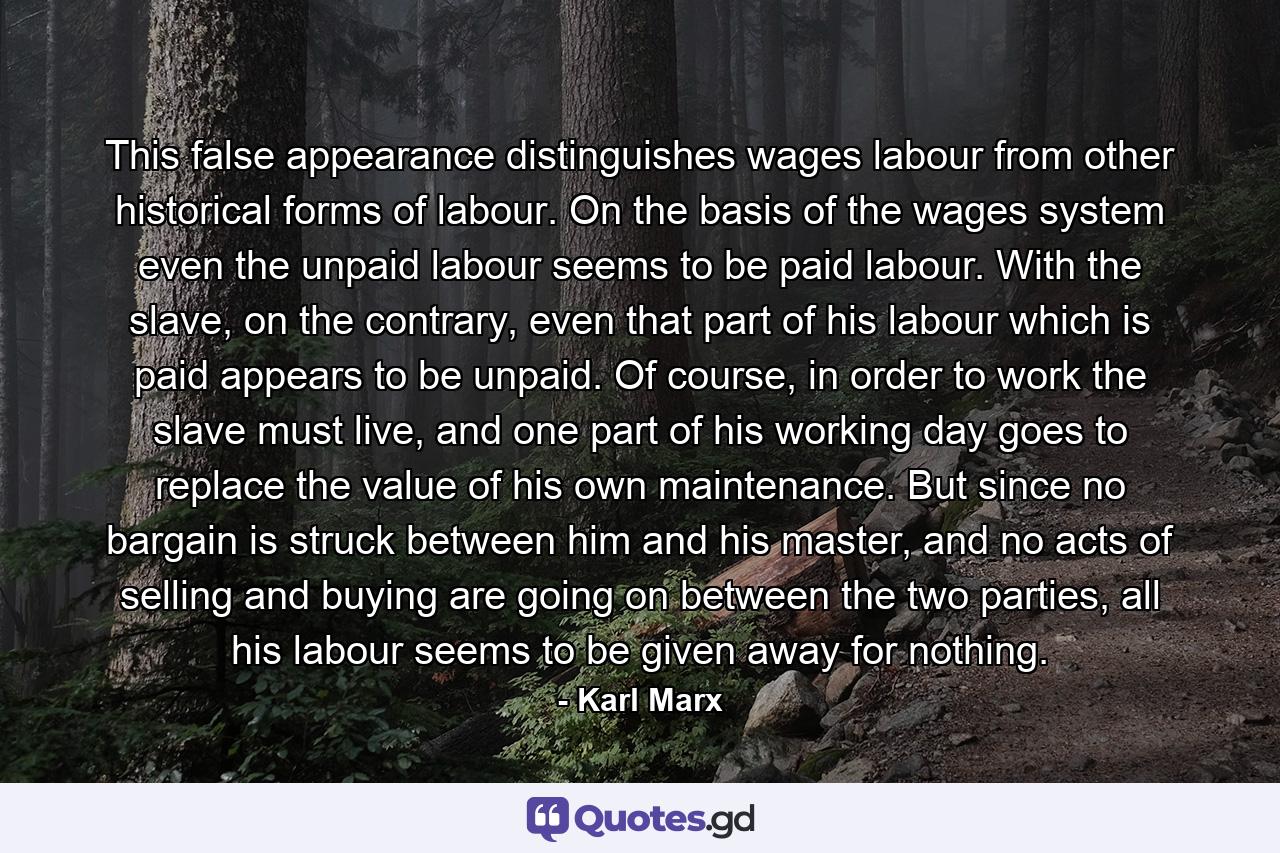 This false appearance distinguishes wages labour from other historical forms of labour. On the basis of the wages system even the unpaid labour seems to be paid labour. With the slave, on the contrary, even that part of his labour which is paid appears to be unpaid. Of course, in order to work the slave must live, and one part of his working day goes to replace the value of his own maintenance. But since no bargain is struck between him and his master, and no acts of selling and buying are going on between the two parties, all his labour seems to be given away for nothing. - Quote by Karl Marx