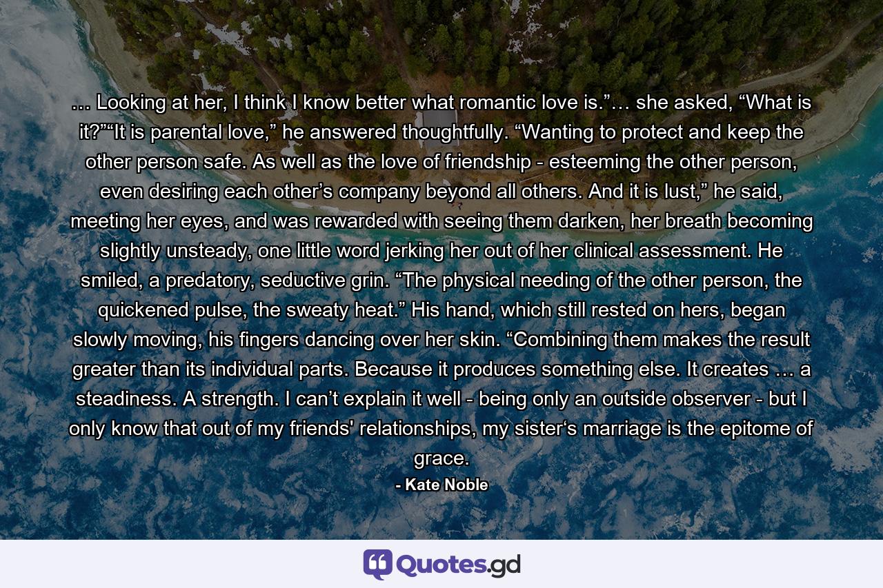 … Looking at her, I think I know better what romantic love is.”… she asked, “What is it?”“It is parental love,” he answered thoughtfully. “Wanting to protect and keep the other person safe. As well as the love of friendship - esteeming the other person, even desiring each other’s company beyond all others. And it is lust,” he said, meeting her eyes, and was rewarded with seeing them darken, her breath becoming slightly unsteady, one little word jerking her out of her clinical assessment. He smiled, a predatory, seductive grin. “The physical needing of the other person, the quickened pulse, the sweaty heat.” His hand, which still rested on hers, began slowly moving, his fingers dancing over her skin. “Combining them makes the result greater than its individual parts. Because it produces something else. It creates … a steadiness. A strength. I can’t explain it well - being only an outside observer - but I only know that out of my friends' relationships, my sister‘s marriage is the epitome of grace. - Quote by Kate Noble