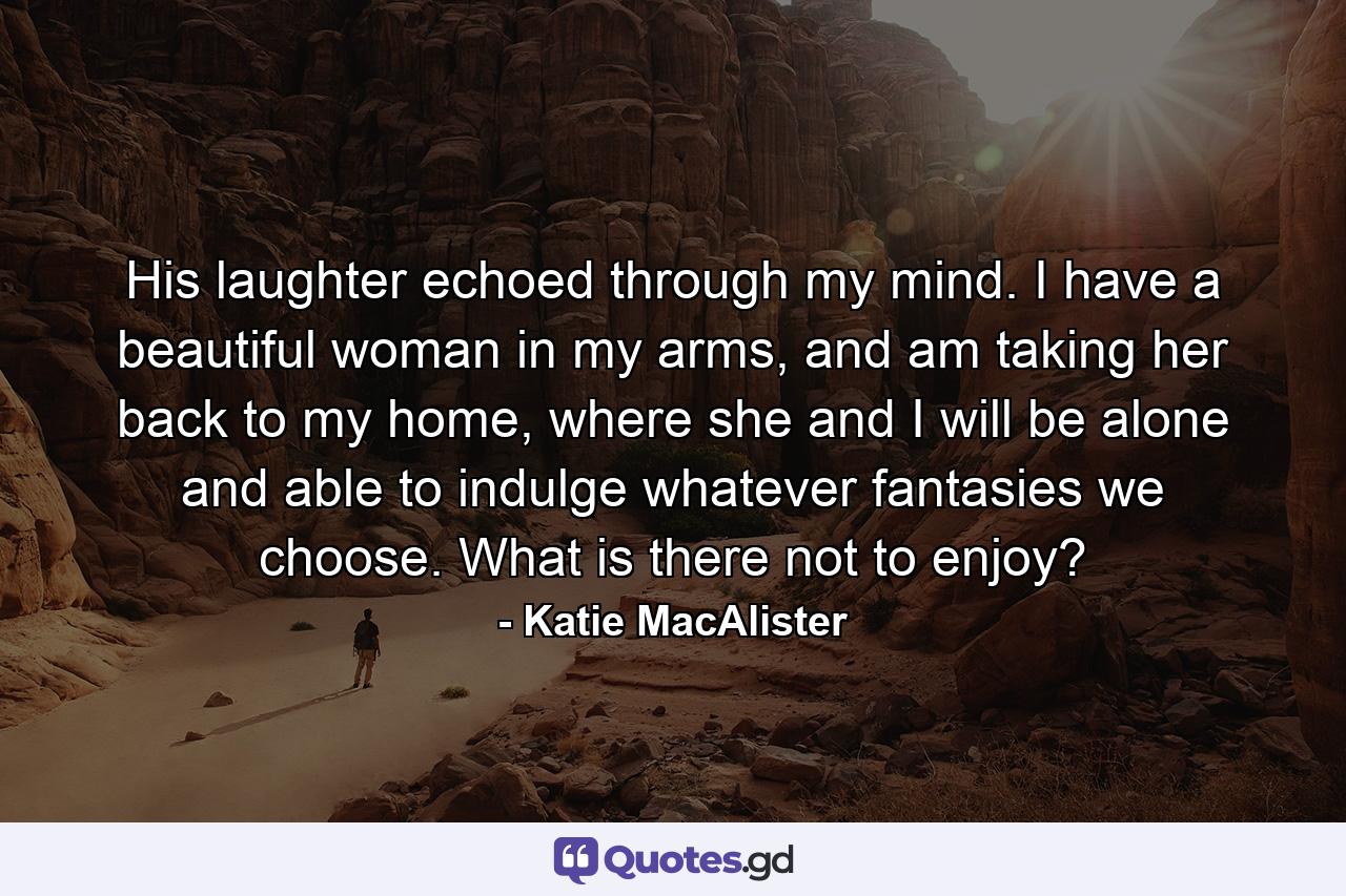 His laughter echoed through my mind. I have a beautiful woman in my arms, and am taking her back to my home, where she and I will be alone and able to indulge whatever fantasies we choose. What is there not to enjoy? - Quote by Katie MacAlister