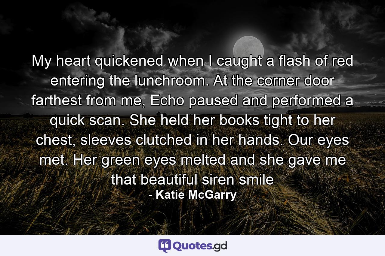 My heart quickened when I caught a flash of red entering the lunchroom. At the corner door farthest from me, Echo paused and performed a quick scan. She held her books tight to her chest, sleeves clutched in her hands. Our eyes met. Her green eyes melted and she gave me that beautiful siren smile - Quote by Katie McGarry