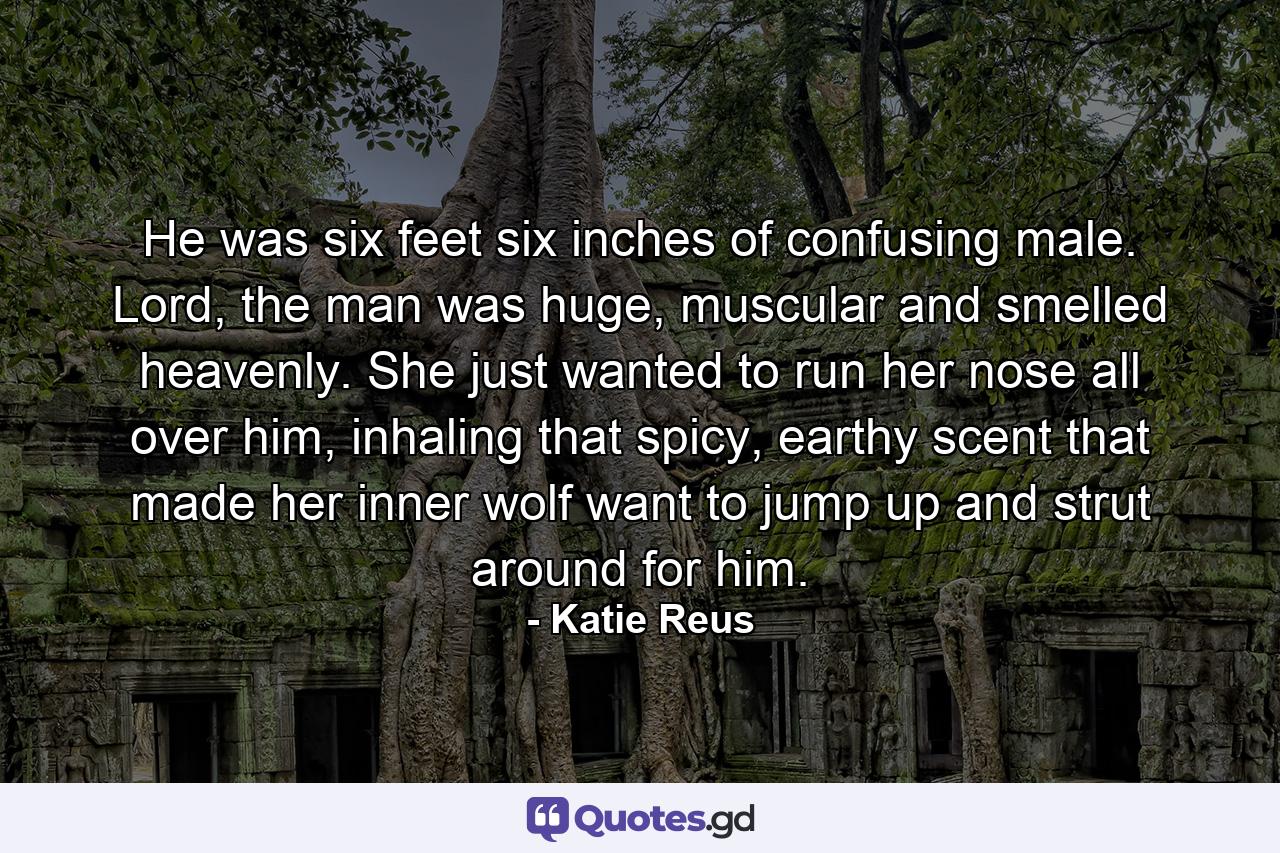 He was six feet six inches of confusing male. Lord, the man was huge, muscular and smelled heavenly. She just wanted to run her nose all over him, inhaling that spicy, earthy scent that made her inner wolf want to jump up and strut around for him. - Quote by Katie Reus