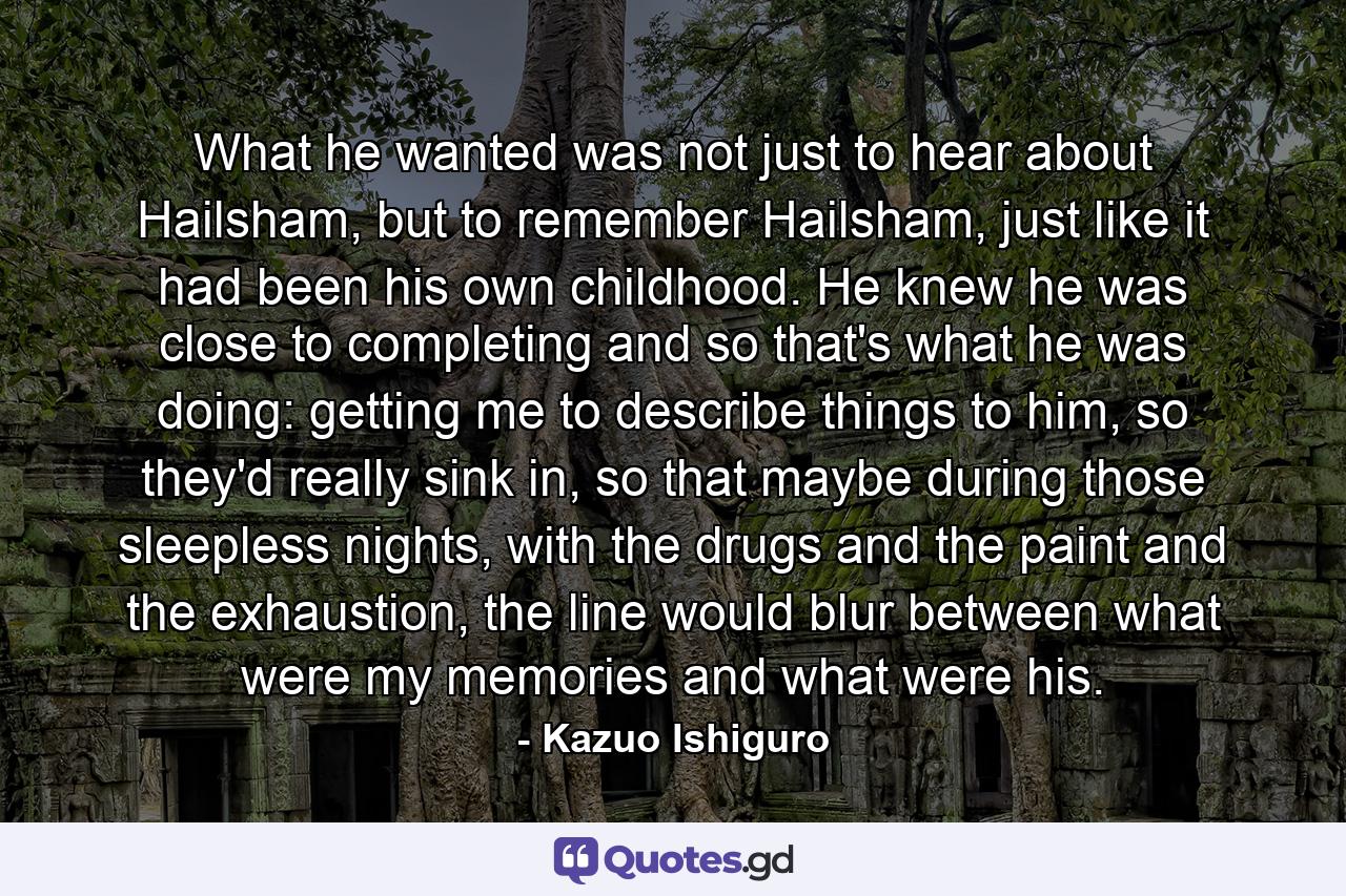 What he wanted was not just to hear about Hailsham, but to remember Hailsham, just like it had been his own childhood. He knew he was close to completing and so that's what he was doing: getting me to describe things to him, so they'd really sink in, so that maybe during those sleepless nights, with the drugs and the paint and the exhaustion, the line would blur between what were my memories and what were his. - Quote by Kazuo Ishiguro