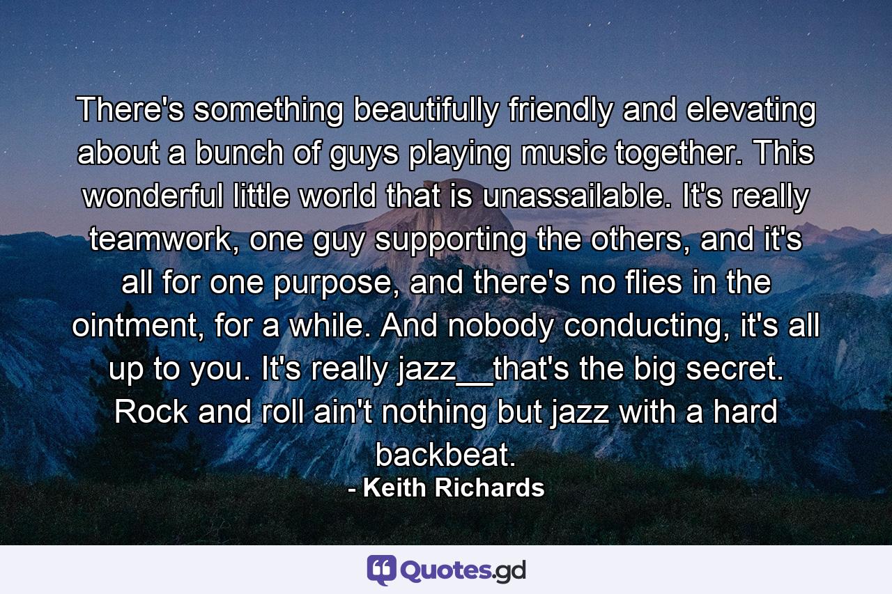 There's something beautifully friendly and elevating about a bunch of guys playing music together. This wonderful little world that is unassailable. It's really teamwork, one guy supporting the others, and it's all for one purpose, and there's no flies in the ointment, for a while. And nobody conducting, it's all up to you. It's really jazz__that's the big secret. Rock and roll ain't nothing but jazz with a hard backbeat. - Quote by Keith Richards