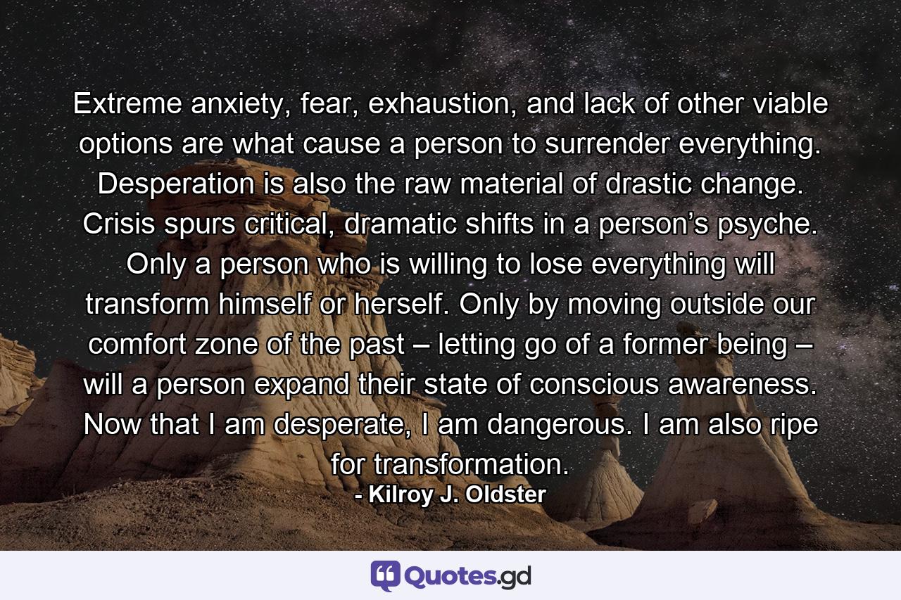 Extreme anxiety, fear, exhaustion, and lack of other viable options are what cause a person to surrender everything. Desperation is also the raw material of drastic change. Crisis spurs critical, dramatic shifts in a person’s psyche. Only a person who is willing to lose everything will transform himself or herself. Only by moving outside our comfort zone of the past – letting go of a former being – will a person expand their state of conscious awareness. Now that I am desperate, I am dangerous. I am also ripe for transformation. - Quote by Kilroy J. Oldster