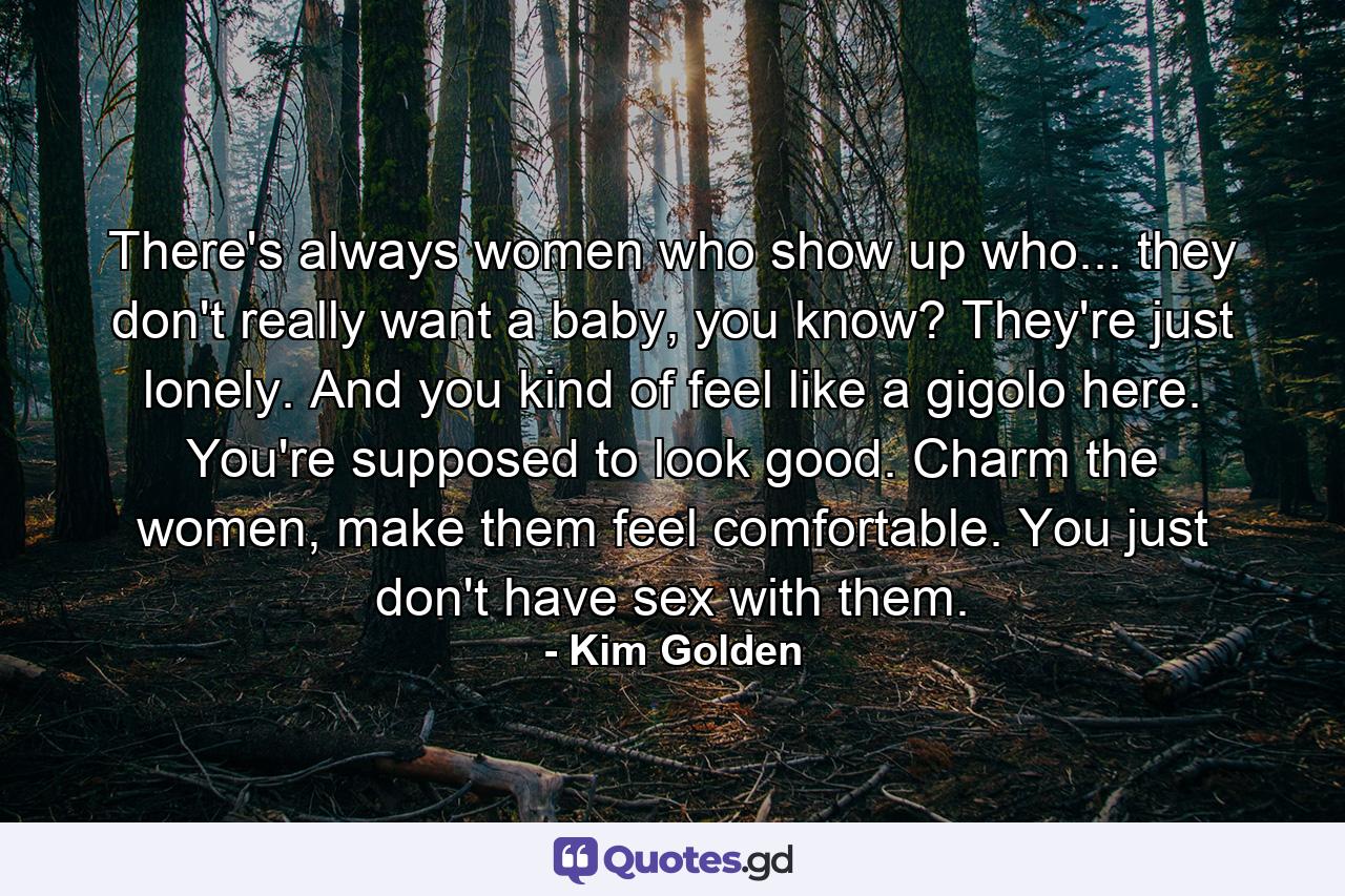 There's always women who show up who... they don't really want a baby, you know? They're just lonely. And you kind of feel like a gigolo here. You're supposed to look good. Charm the women, make them feel comfortable. You just don't have sex with them. - Quote by Kim Golden