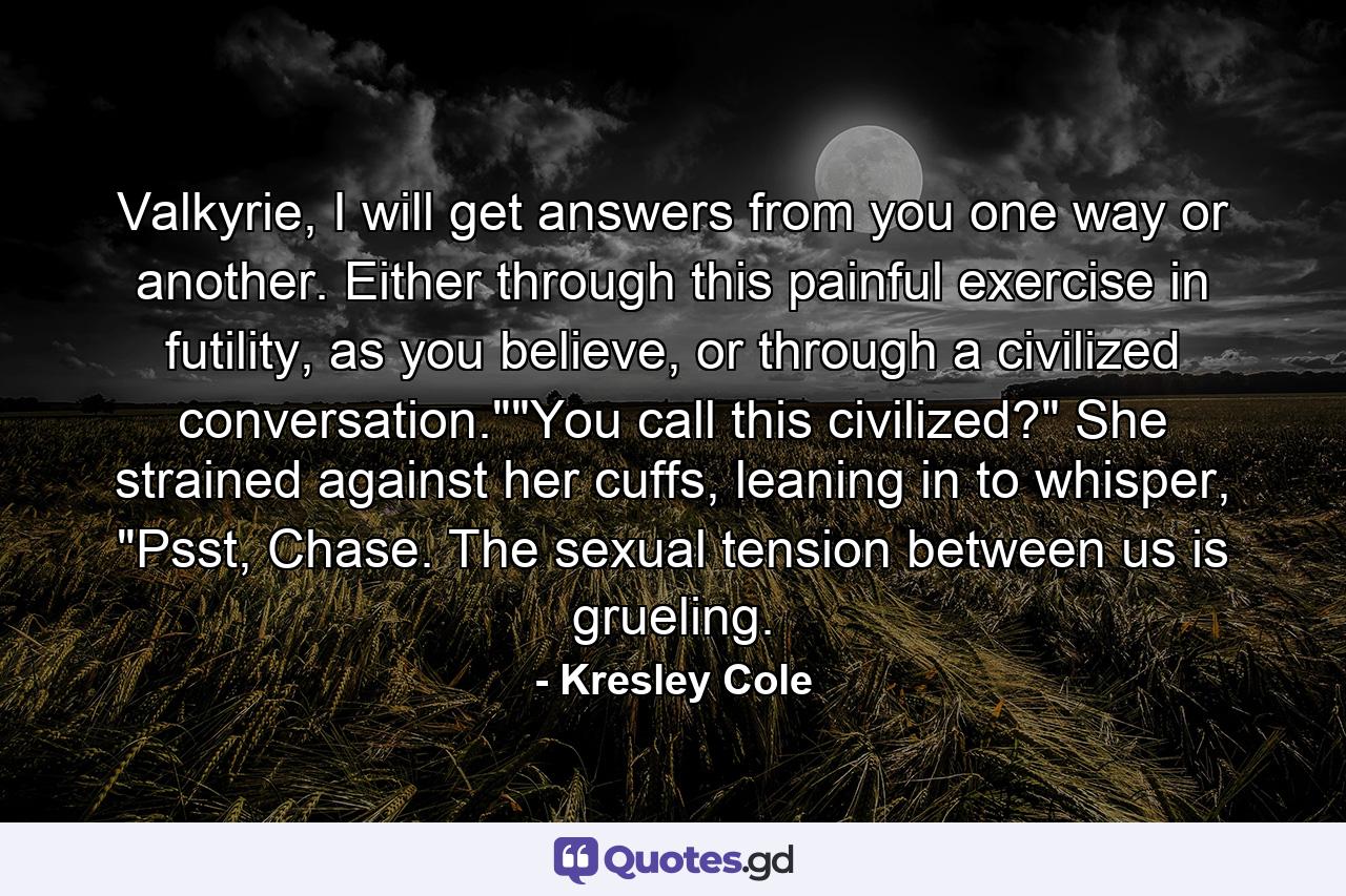 Valkyrie, I will get answers from you one way or another. Either through this painful exercise in futility, as you believe, or through a civilized conversation.