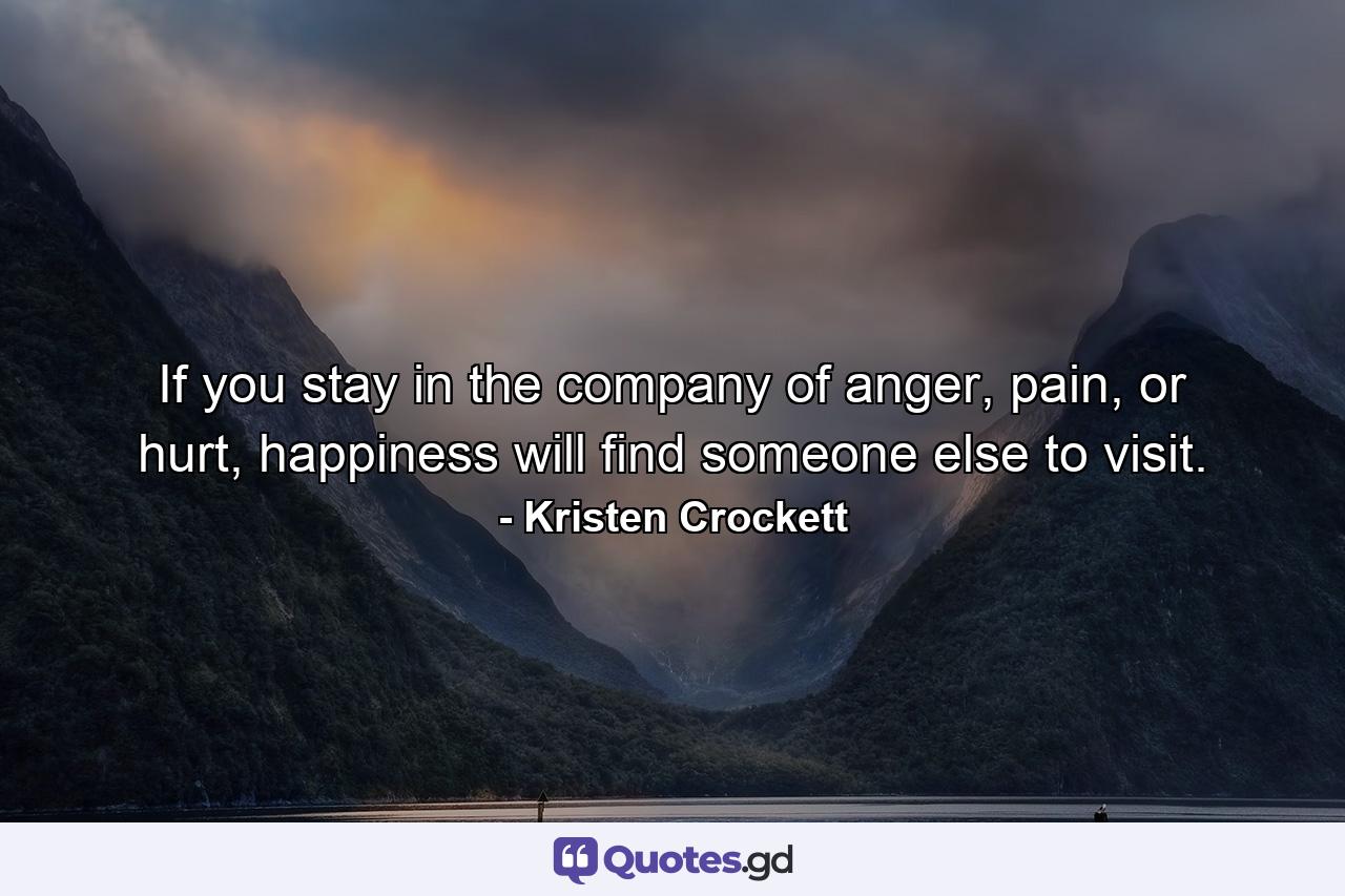 If you stay in the company of anger, pain, or hurt, happiness will find someone else to visit. - Quote by Kristen Crockett