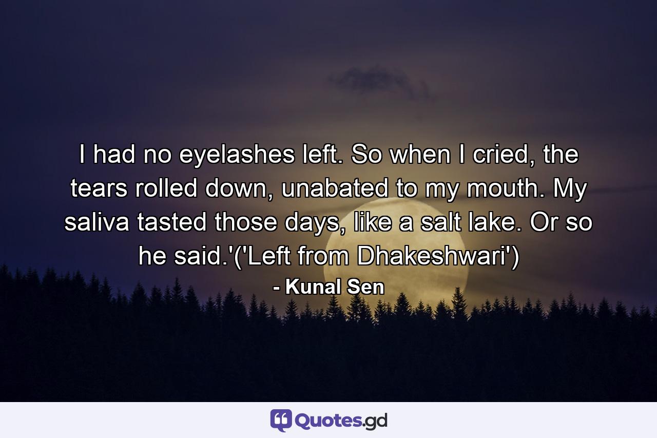 I had no eyelashes left. So when I cried, the tears rolled down, unabated to my mouth. My saliva tasted those days, like a salt lake. Or so he said.'('Left from Dhakeshwari') - Quote by Kunal Sen