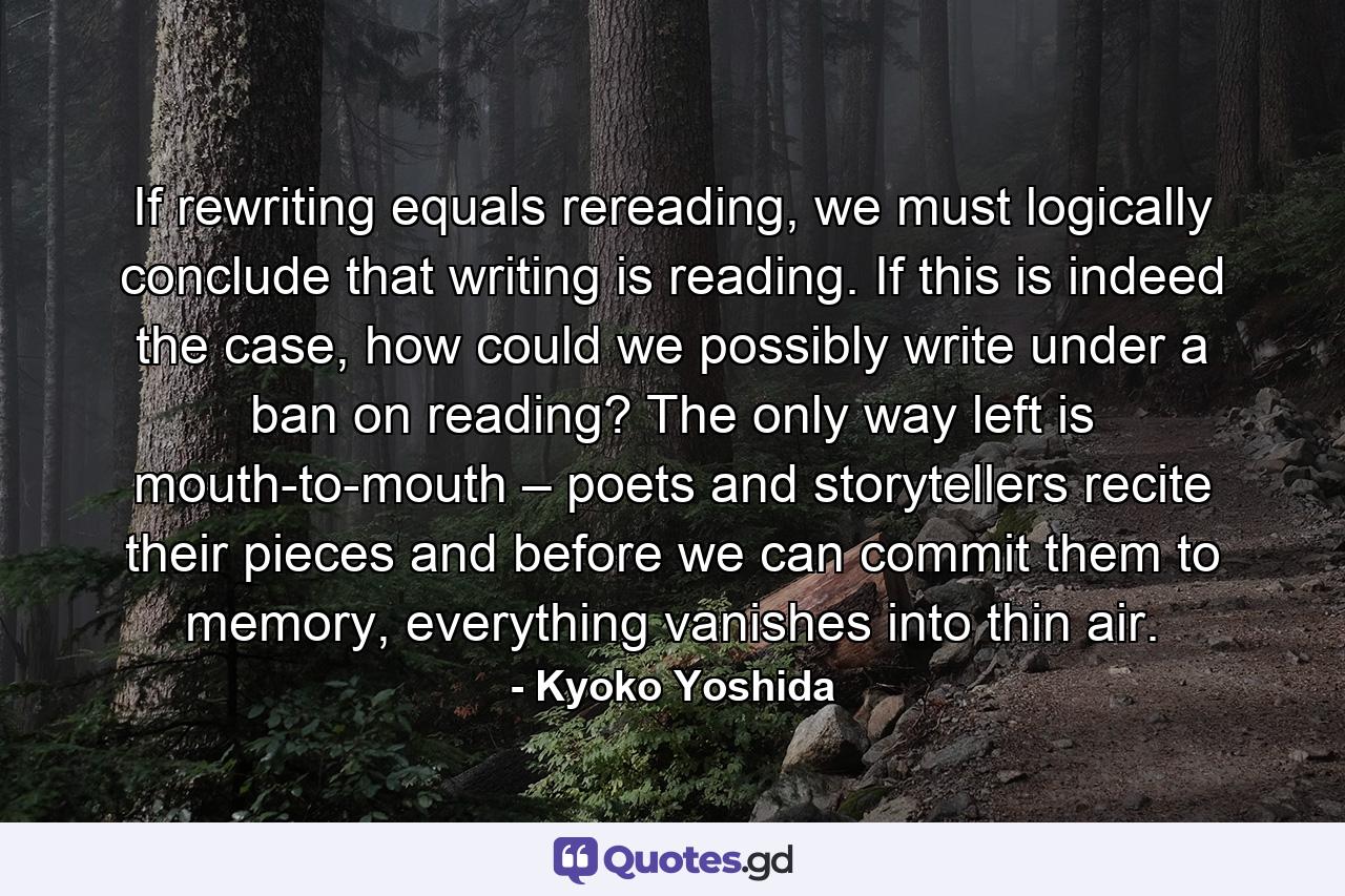 If rewriting equals rereading, we must logically conclude that writing is reading. If this is indeed the case, how could we possibly write under a ban on reading? The only way left is mouth-to-mouth – poets and storytellers recite their pieces and before we can commit them to memory, everything vanishes into thin air. - Quote by Kyoko Yoshida