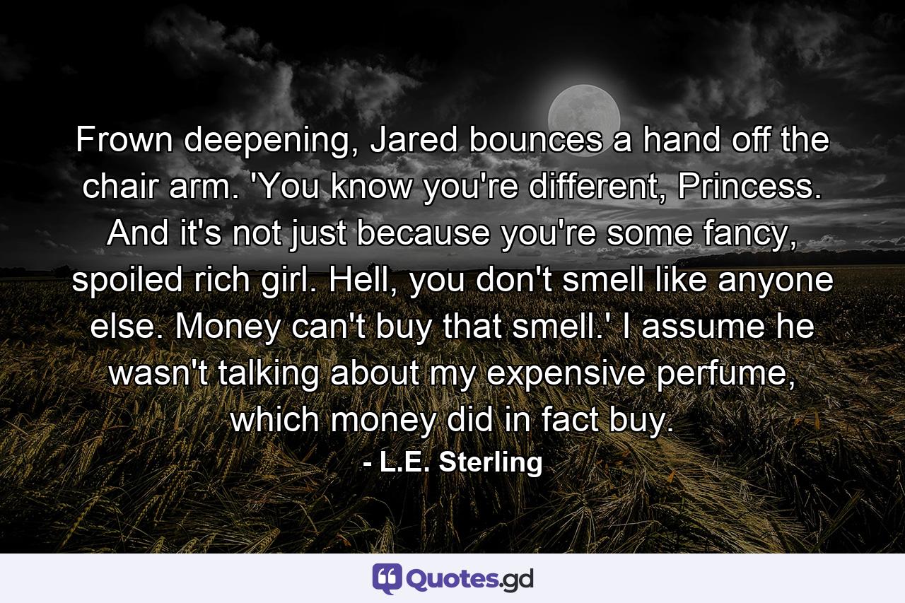 Frown deepening, Jared bounces a hand off the chair arm. 'You know you're different, Princess. And it's not just because you're some fancy, spoiled rich girl. Hell, you don't smell like anyone else. Money can't buy that smell.' I assume he wasn't talking about my expensive perfume, which money did in fact buy. - Quote by L.E. Sterling