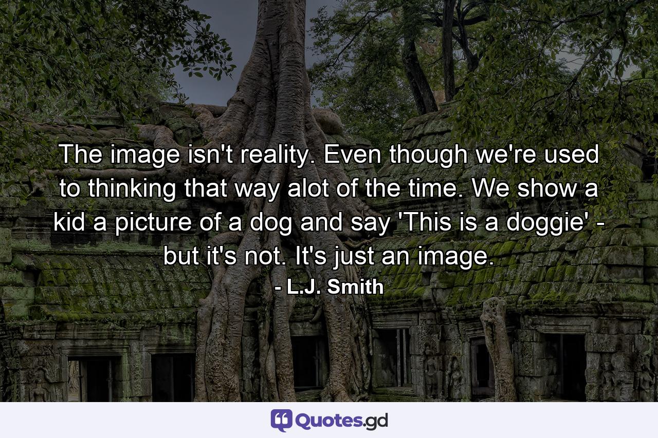 The image isn't reality. Even though we're used to thinking that way alot of the time. We show a kid a picture of a dog and say 'This is a doggie' - but it's not. It's just an image. - Quote by L.J. Smith