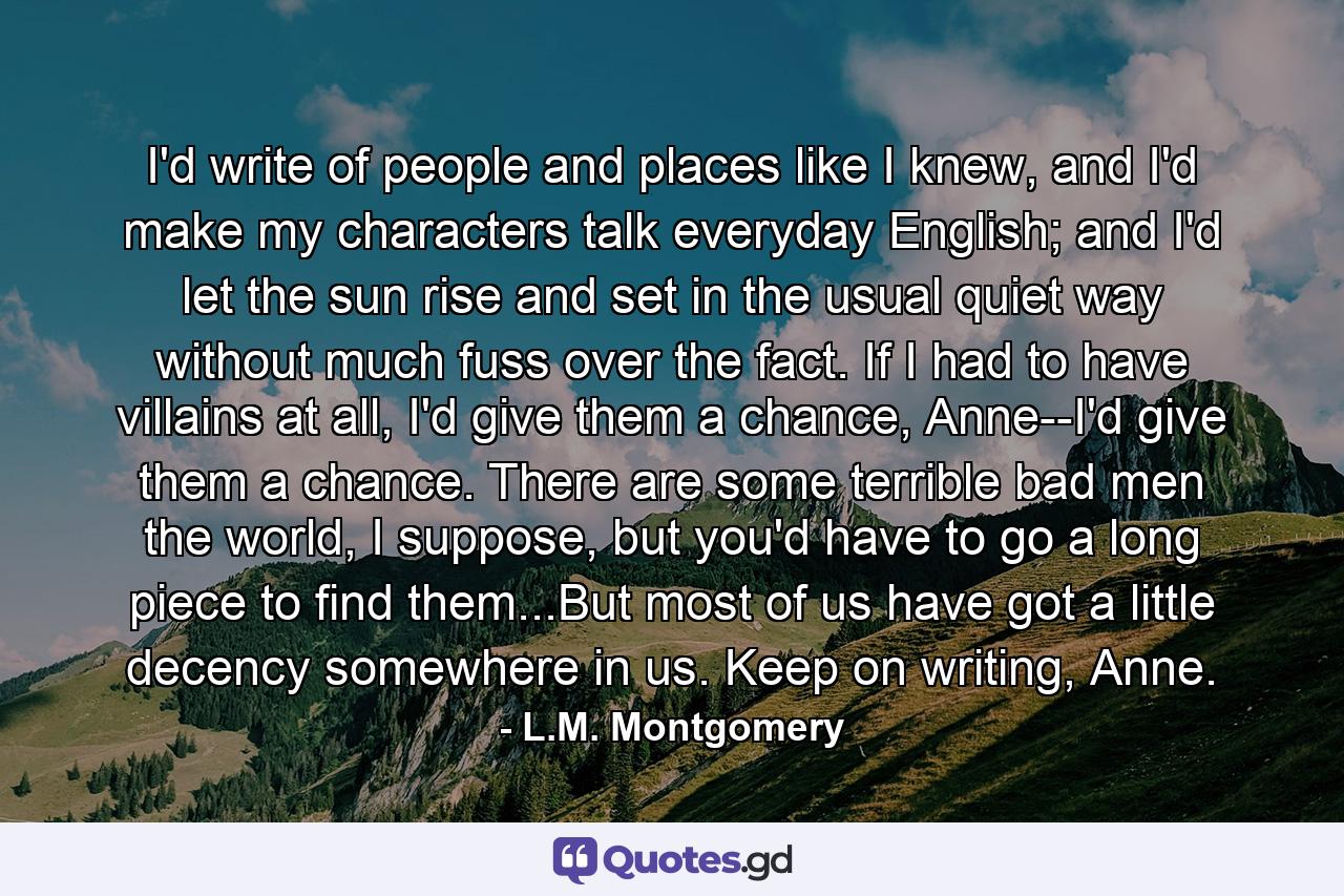 I'd write of people and places like I knew, and I'd make my characters talk everyday English; and I'd let the sun rise and set in the usual quiet way without much fuss over the fact. If I had to have villains at all, I'd give them a chance, Anne--I'd give them a chance. There are some terrible bad men the world, I suppose, but you'd have to go a long piece to find them...But most of us have got a little decency somewhere in us. Keep on writing, Anne. - Quote by L.M. Montgomery