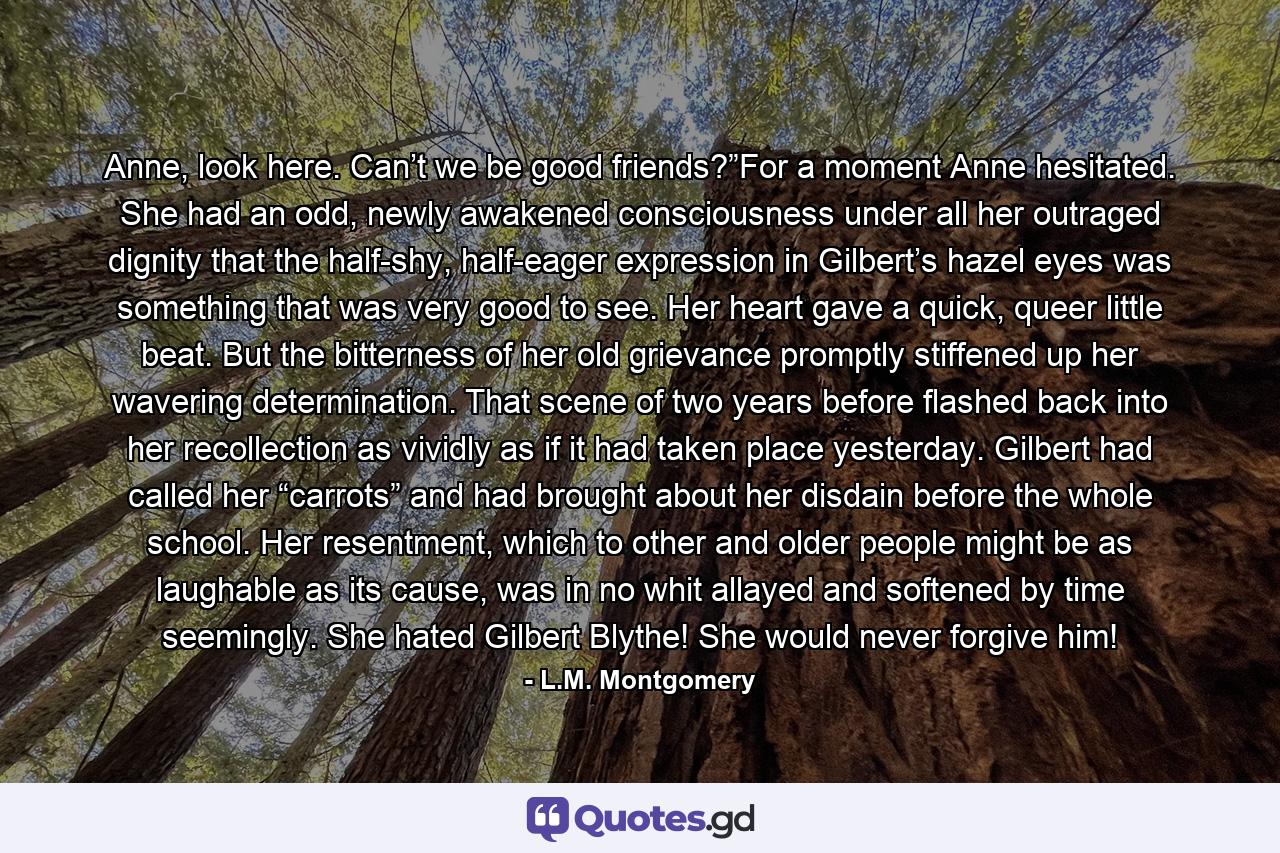 Anne, look here. Can’t we be good friends?”For a moment Anne hesitated. She had an odd, newly awakened consciousness under all her outraged dignity that the half-shy, half-eager expression in Gilbert’s hazel eyes was something that was very good to see. Her heart gave a quick, queer little beat. But the bitterness of her old grievance promptly stiffened up her wavering determination. That scene of two years before flashed back into her recollection as vividly as if it had taken place yesterday. Gilbert had called her “carrots” and had brought about her disdain before the whole school. Her resentment, which to other and older people might be as laughable as its cause, was in no whit allayed and softened by time seemingly. She hated Gilbert Blythe! She would never forgive him! - Quote by L.M. Montgomery