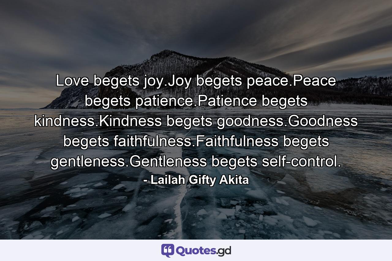 Love begets joy.Joy begets peace.Peace begets patience.Patience begets kindness.Kindness begets goodness.Goodness begets faithfulness.Faithfulness begets gentleness.Gentleness begets self-control. - Quote by Lailah Gifty Akita