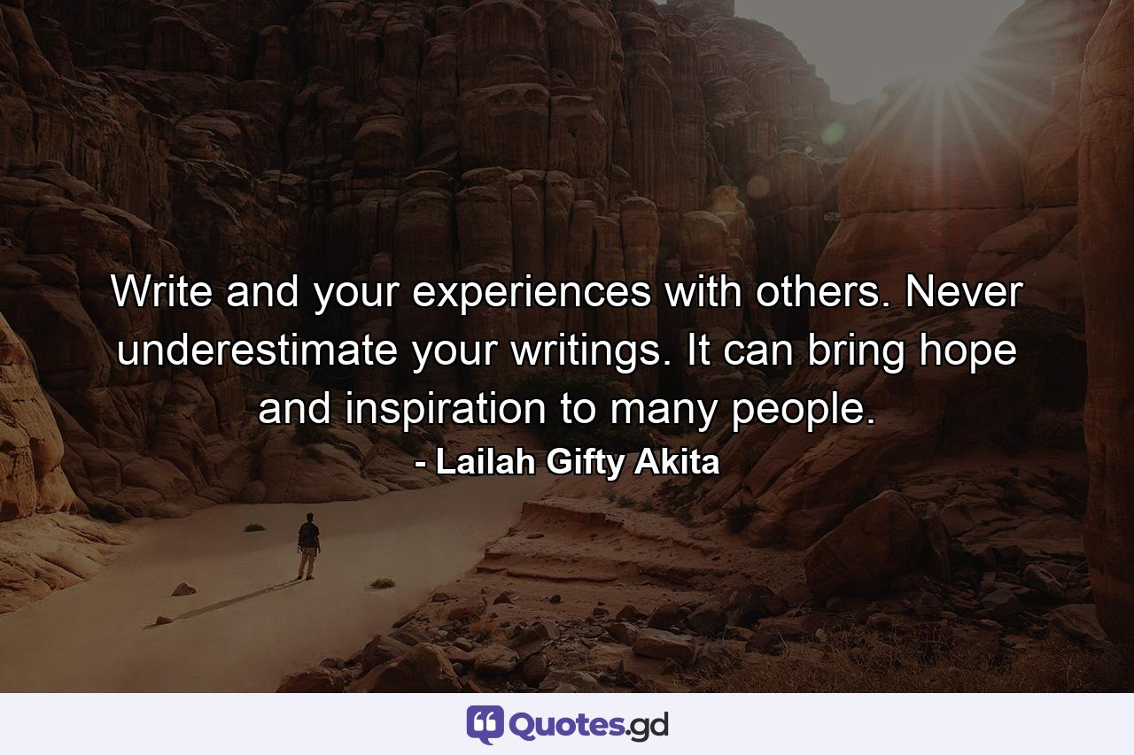 Write and your experiences with others. Never underestimate your writings. It can bring hope and inspiration to many people. - Quote by Lailah Gifty Akita