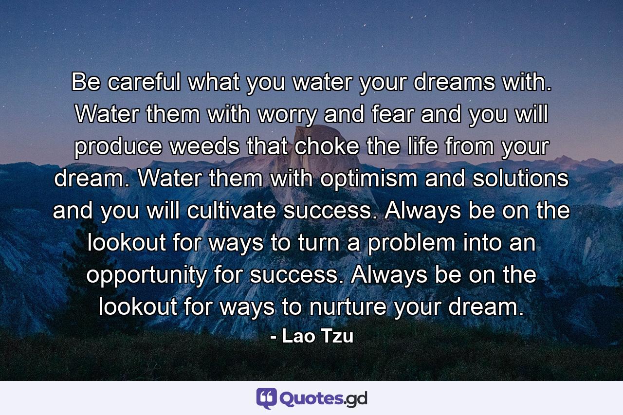 Be careful what you water your dreams with. Water them with worry and fear and you will produce weeds that choke the life from your dream. Water them with optimism and solutions and you will cultivate success. Always be on the lookout for ways to turn a problem into an opportunity for success. Always be on the lookout for ways to nurture your dream. - Quote by Lao Tzu