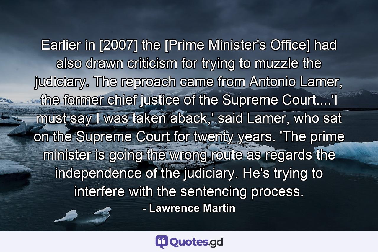 Earlier in [2007] the [Prime Minister's Office] had also drawn criticism for trying to muzzle the judiciary. The reproach came from Antonio Lamer, the former chief justice of the Supreme Court....'I must say I was taken aback,' said Lamer, who sat on the Supreme Court for twenty years. 'The prime minister is going the wrong route as regards the independence of the judiciary. He's trying to interfere with the sentencing process. - Quote by Lawrence Martin