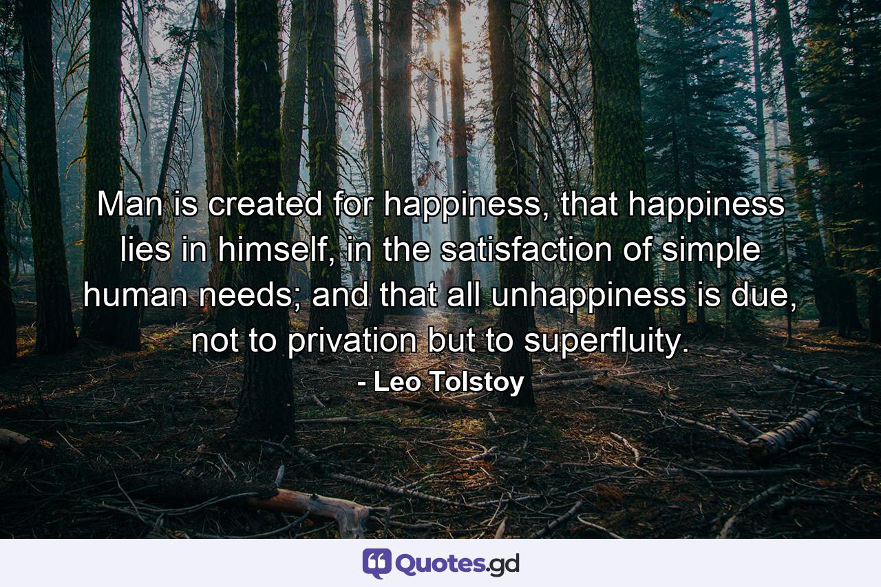 Man is created for happiness, that happiness lies in himself, in the satisfaction of simple human needs; and that all unhappiness is due, not to privation but to superfluity. - Quote by Leo Tolstoy