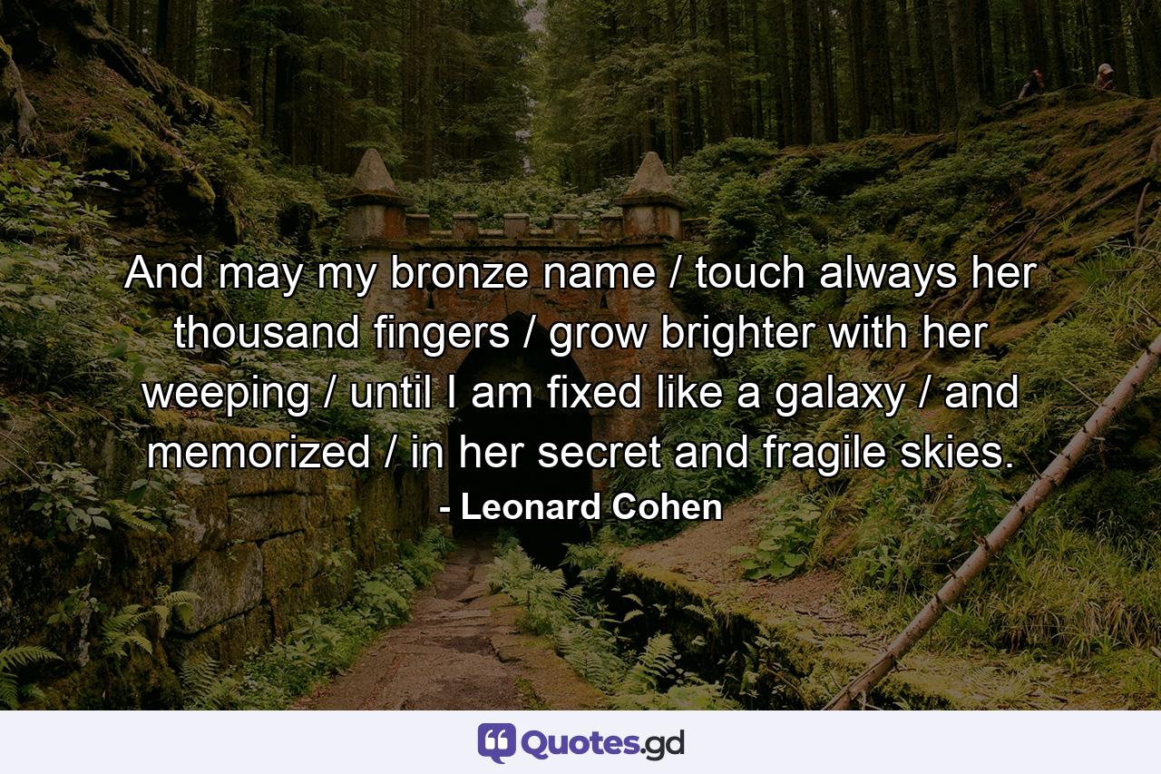 And may my bronze name / touch always her thousand fingers / grow brighter with her weeping / until I am fixed like a galaxy / and memorized / in her secret and fragile skies. - Quote by Leonard Cohen