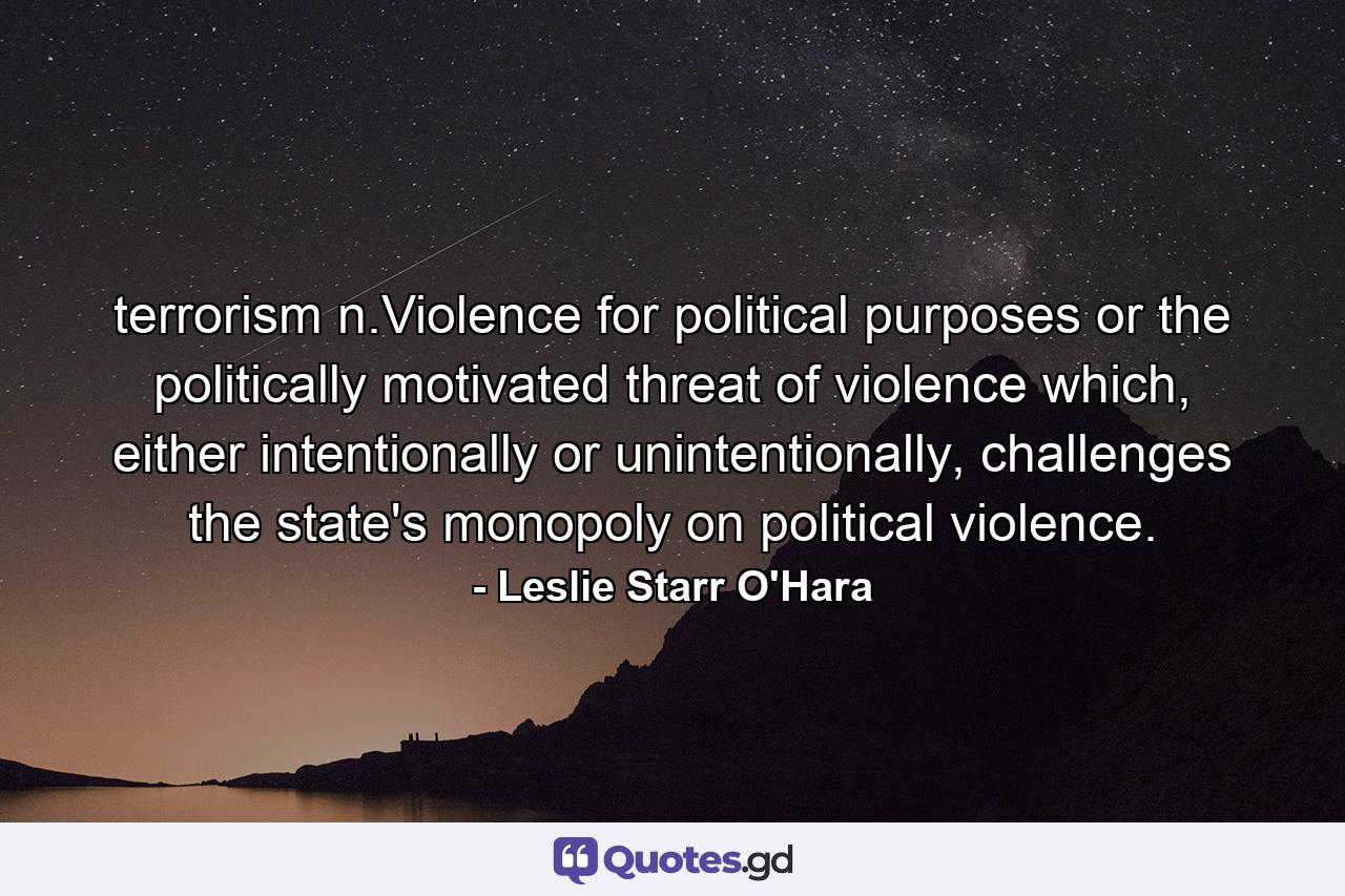 terrorism n.Violence for political purposes or the politically motivated threat of violence which, either intentionally or unintentionally, challenges the state's monopoly on political violence. - Quote by Leslie Starr O'Hara