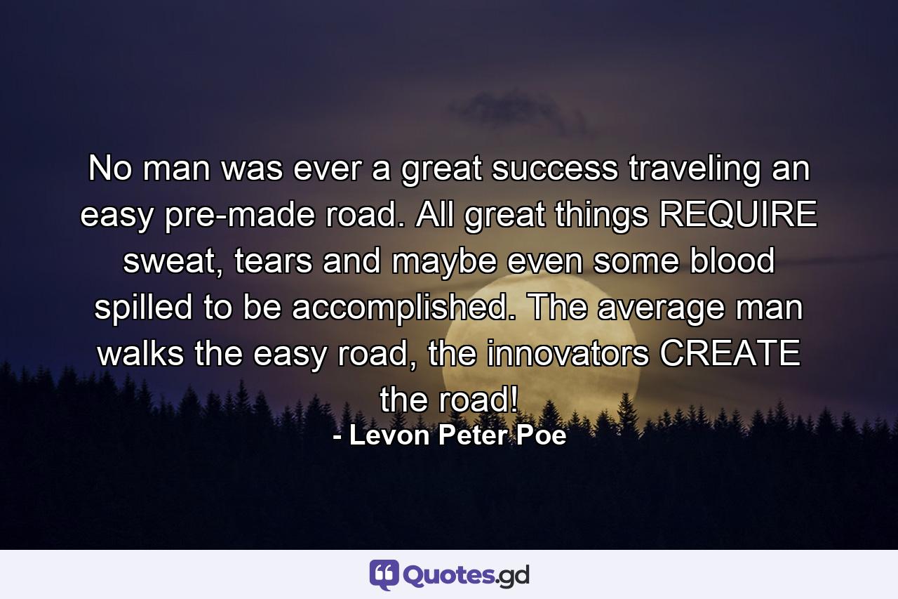 No man was ever a great success traveling an easy pre-made road. All great things REQUIRE sweat, tears and maybe even some blood spilled to be accomplished. The average man walks the easy road, the innovators CREATE the road! - Quote by Levon Peter Poe