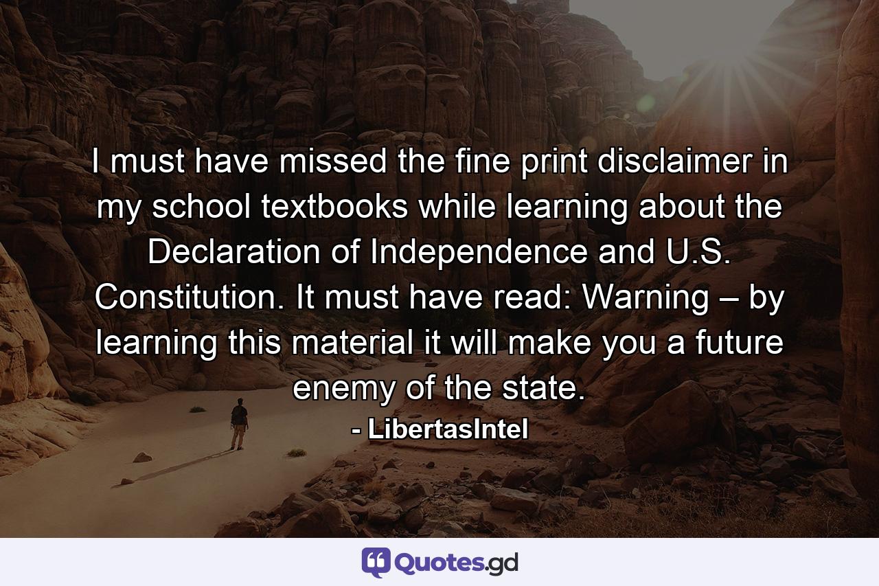 I must have missed the fine print disclaimer in my school textbooks while learning about the Declaration of Independence and U.S. Constitution. It must have read: Warning – by learning this material it will make you a future enemy of the state. - Quote by LibertasIntel