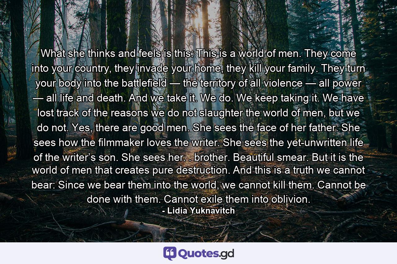 What she thinks and feels is this: This is a world of men. They come into your country, they invade your home, they kill your family. They turn your body into the battlefield — the territory of all violence — all power — all life and death. And we take it. We do. We keep taking it. We have lost track of the reasons we do not slaughter the world of men, but we do not. Yes, there are good men. She sees the face of her father. She sees how the filmmaker loves the writer. She sees the yet-unwritten life of the writer’s son. She sees her. . brother. Beautiful smear. But it is the world of men that creates pure destruction. And this is a truth we cannot bear: Since we bear them into the world, we cannot kill them. Cannot be done with them. Cannot exile them into oblivion. - Quote by Lidia Yuknavitch