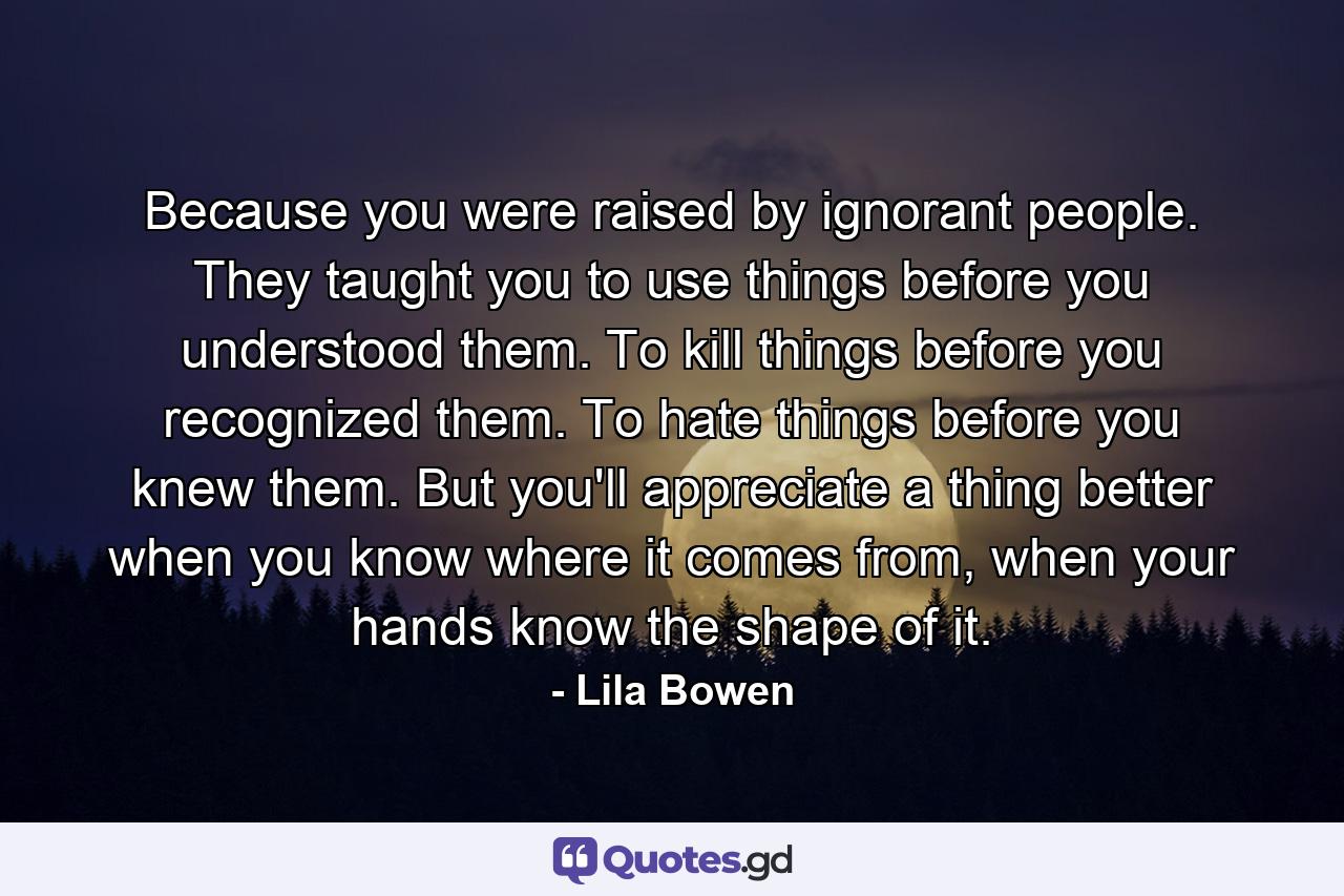 Because you were raised by ignorant people. They taught you to use things before you understood them. To kill things before you recognized them. To hate things before you knew them. But you'll appreciate a thing better when you know where it comes from, when your hands know the shape of it. - Quote by Lila Bowen