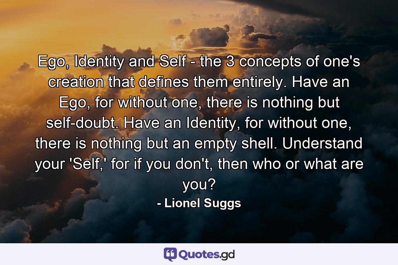 Ego, Identity and Self - the 3 concepts of one's creation that defines them entirely. Have an Ego, for without one, there is nothing but self-doubt. Have an Identity, for without one, there is nothing but an empty shell. Understand your 'Self,' for if you don't, then who or what are you? - Quote by Lionel Suggs