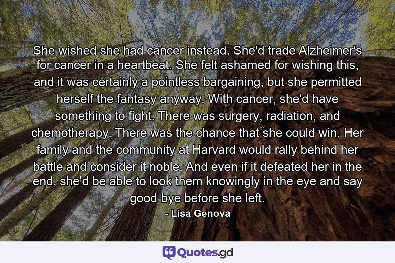 She wished she had cancer instead. She'd trade Alzheimer's for cancer in a heartbeat. She felt ashamed for wishing this, and it was certainly a pointless bargaining, but she permitted herself the fantasy anyway. With cancer, she'd have something to fight. There was surgery, radiation, and chemotherapy. There was the chance that she could win. Her family and the community at Harvard would rally behind her battle and consider it noble. And even if it defeated her in the end, she'd be able to look them knowingly in the eye and say good-bye before she left. - Quote by Lisa Genova