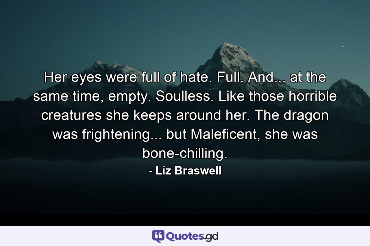 Her eyes were full of hate. Full. And... at the same time, empty. Soulless. Like those horrible creatures she keeps around her. The dragon was frightening... but Maleficent, she was bone-chilling. - Quote by Liz Braswell