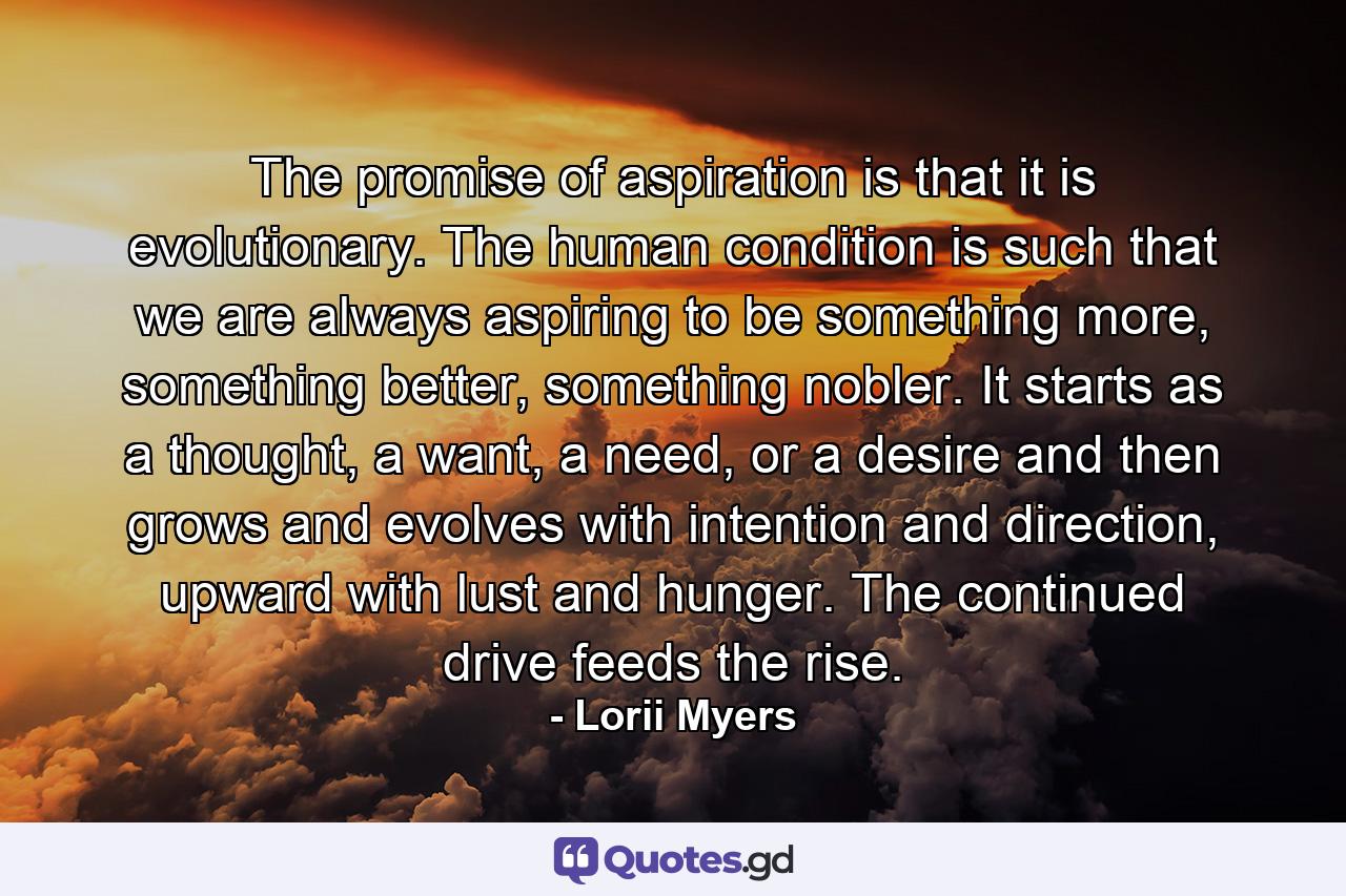 The promise of aspiration is that it is evolutionary. The human condition is such that we are always aspiring to be something more, something better, something nobler. It starts as a thought, a want, a need, or a desire and then grows and evolves with intention and direction, upward with lust and hunger. The continued drive feeds the rise. - Quote by Lorii Myers