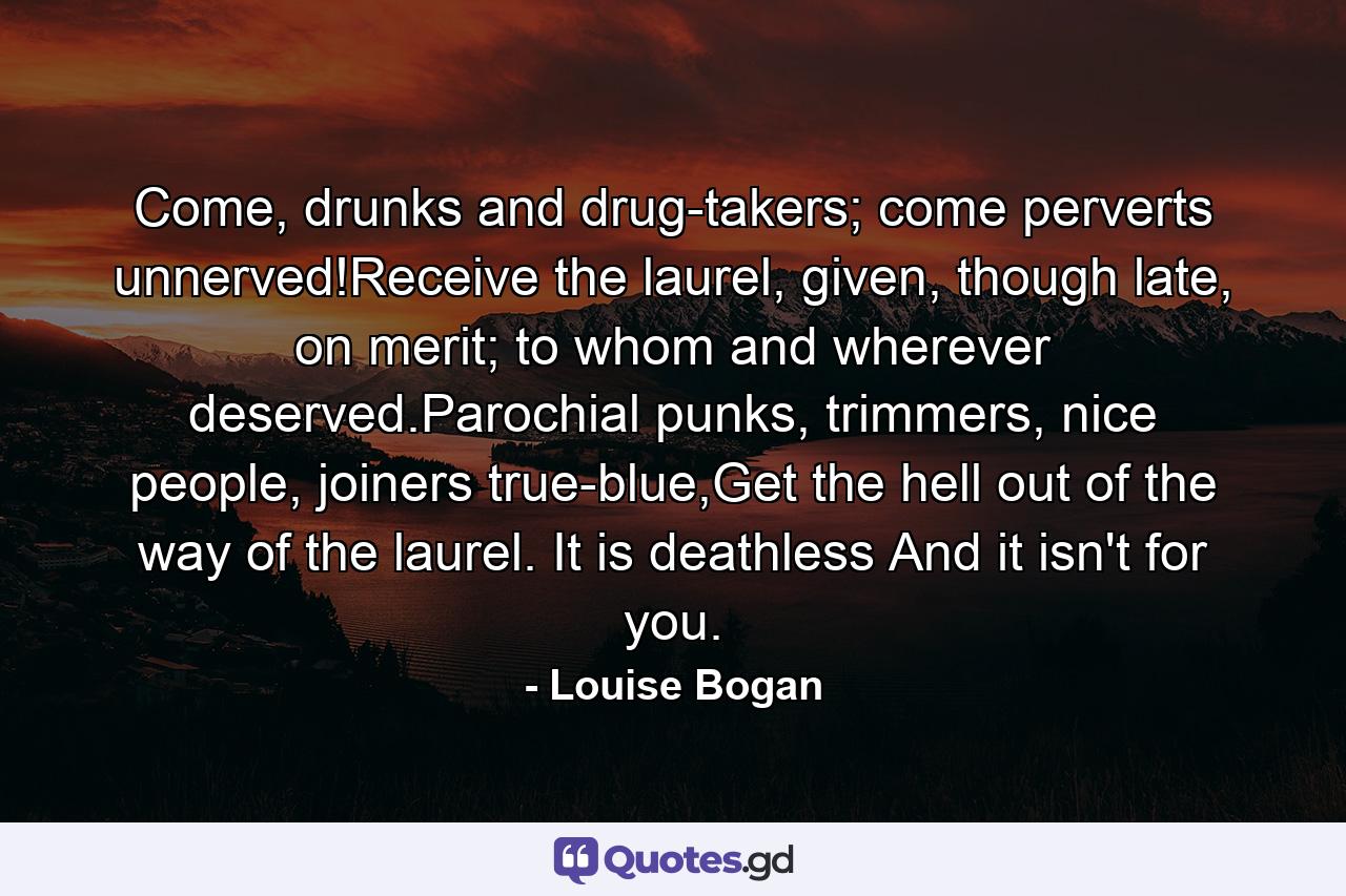 Come, drunks and drug-takers; come perverts unnerved!Receive the laurel, given, though late, on merit; to whom and wherever deserved.Parochial punks, trimmers, nice people, joiners true-blue,Get the hell out of the way of the laurel. It is deathless And it isn't for you. - Quote by Louise Bogan