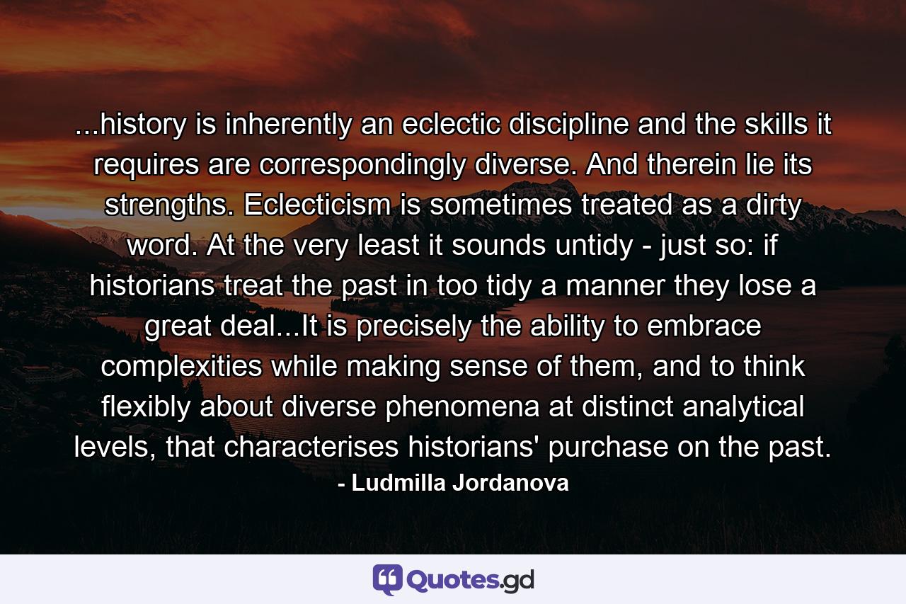 ...history is inherently an eclectic discipline and the skills it requires are correspondingly diverse. And therein lie its strengths. Eclecticism is sometimes treated as a dirty word. At the very least it sounds untidy - just so: if historians treat the past in too tidy a manner they lose a great deal...It is precisely the ability to embrace complexities while making sense of them, and to think flexibly about diverse phenomena at distinct analytical levels, that characterises historians' purchase on the past. - Quote by Ludmilla Jordanova