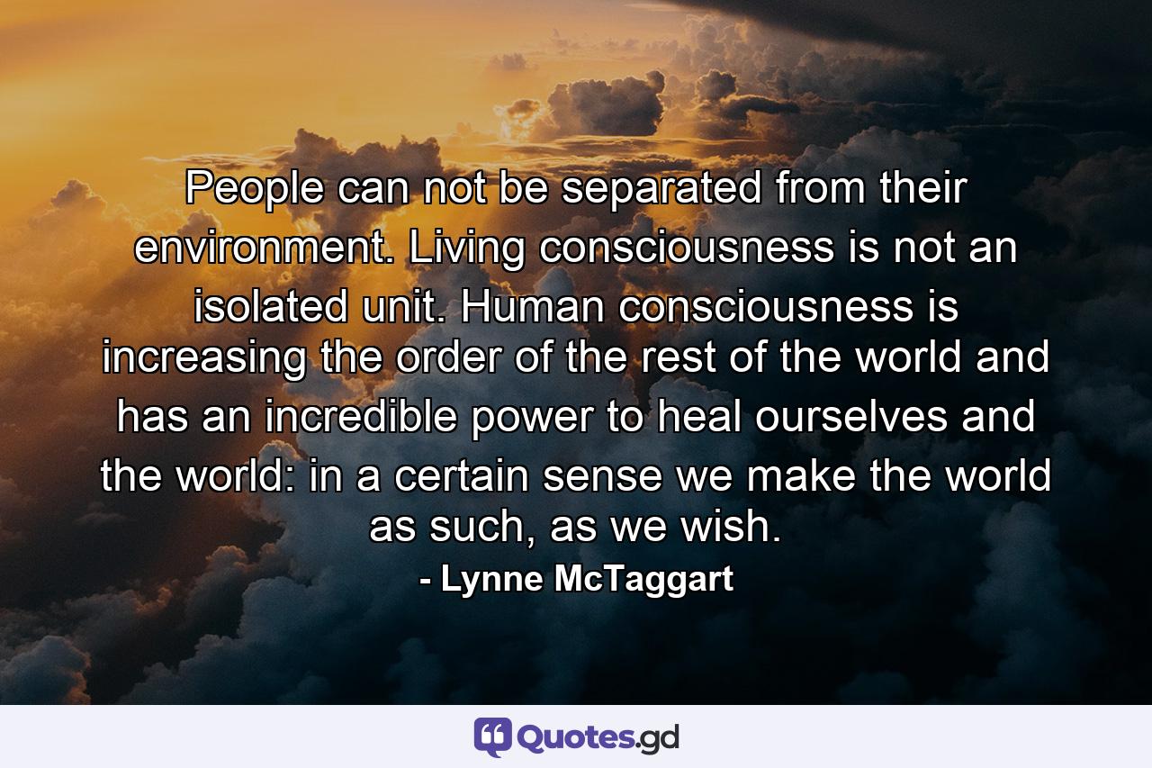 People can not be separated from their environment. Living consciousness is not an isolated unit. Human consciousness is increasing the order of the rest of the world and has an incredible power to heal ourselves and the world: in a certain sense we make the world as such, as we wish. - Quote by Lynne McTaggart