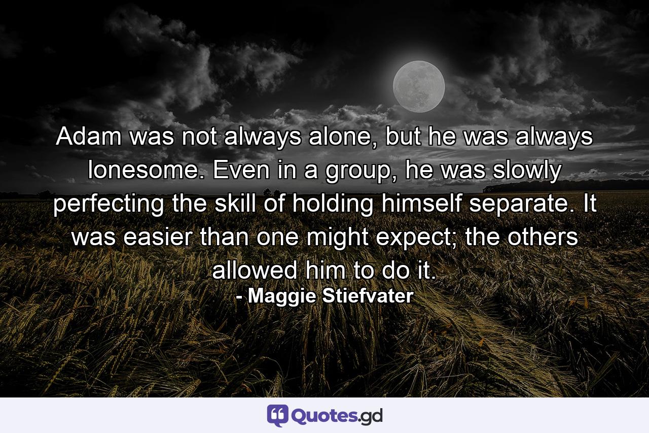 Adam was not always alone, but he was always lonesome. Even in a group, he was slowly perfecting the skill of holding himself separate. It was easier than one might expect; the others allowed him to do it. - Quote by Maggie Stiefvater