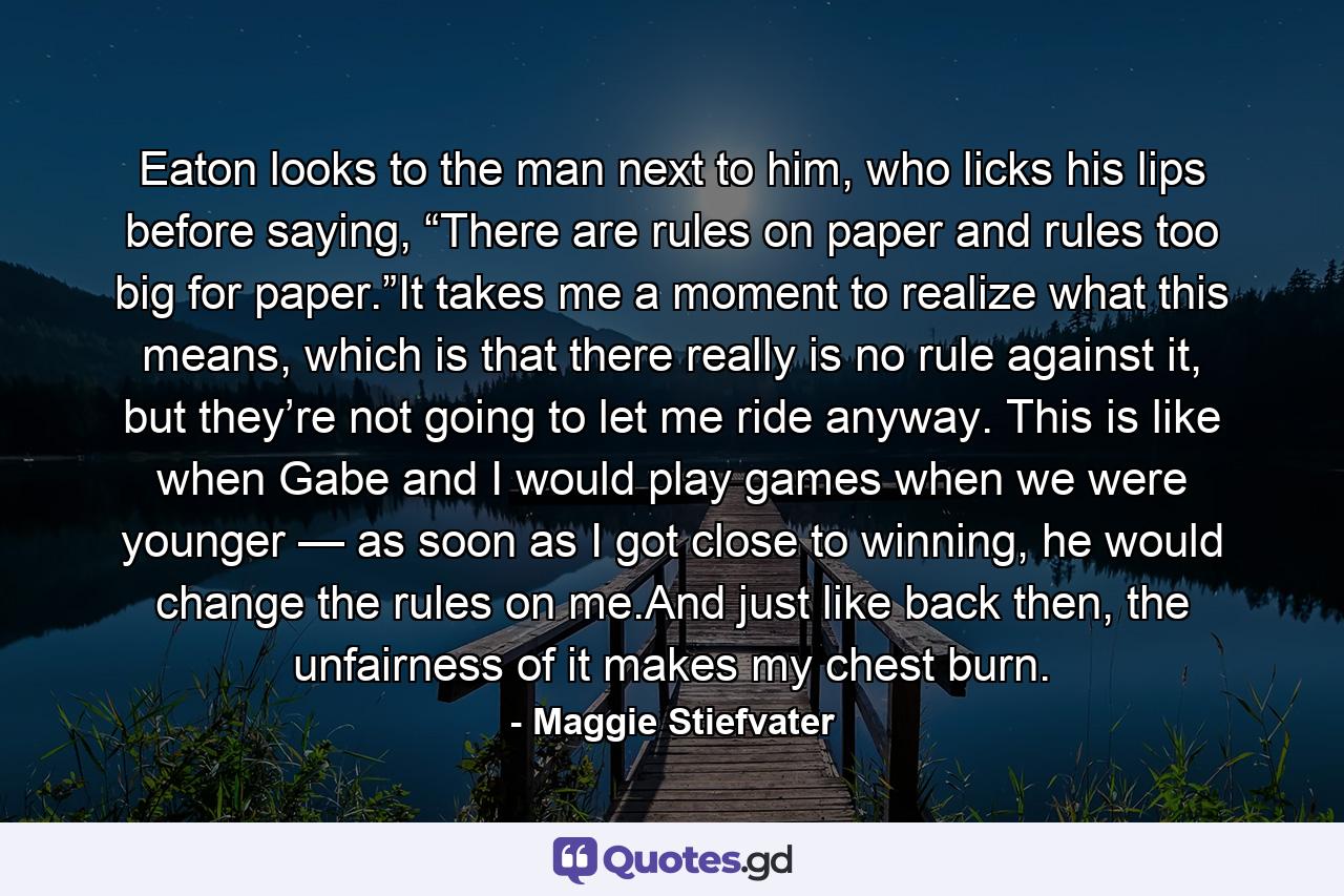 Eaton looks to the man next to him, who licks his lips before saying, “There are rules on paper and rules too big for paper.”It takes me a moment to realize what this means, which is that there really is no rule against it, but they’re not going to let me ride anyway. This is like when Gabe and I would play games when we were younger — as soon as I got close to winning, he would change the rules on me.And just like back then, the unfairness of it makes my chest burn. - Quote by Maggie Stiefvater