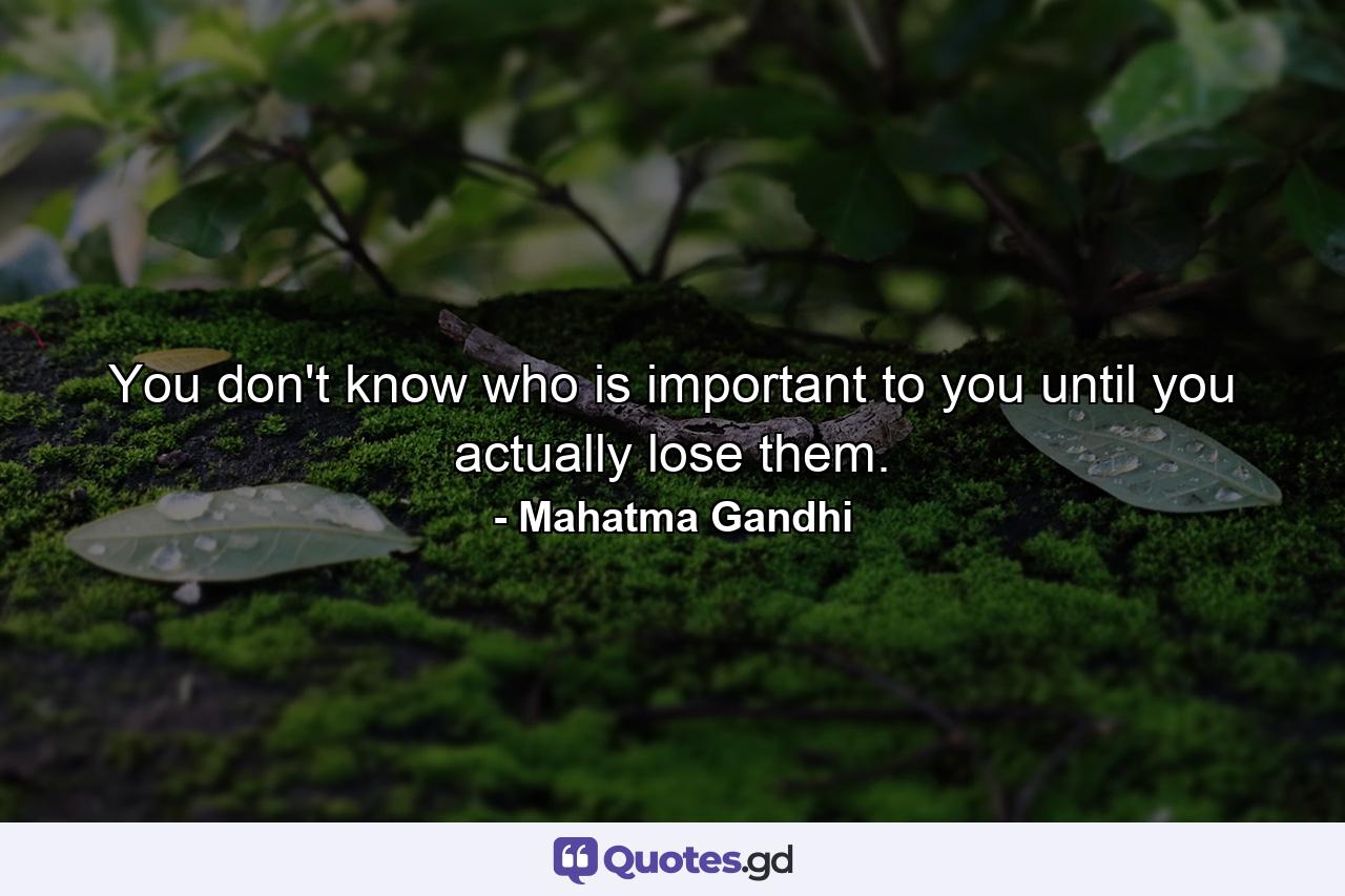 You don't know who is important to you until you actually lose them. - Quote by Mahatma Gandhi